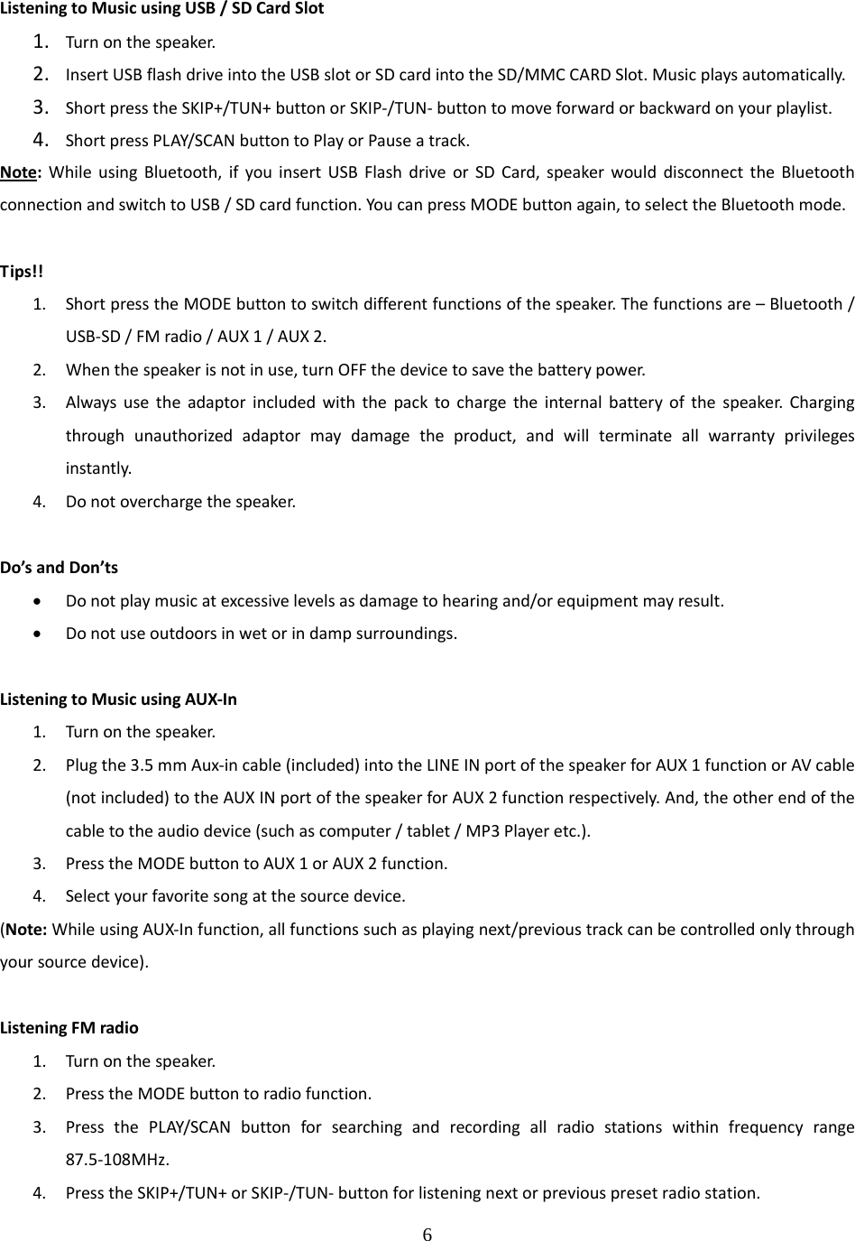 6  ListeningtoMusicusingUSB/SDCardSlot1. Turnonthespeaker.2. InsertUSBflashdriveintotheUSBslotorSDcardintotheSD/MMCCARDSlot.Musicplaysautomatically.3. ShortpresstheSKIP+/TUN+buttonorSKIP‐/TUN‐buttontomoveforwardorbackwardonyourplaylist.4. ShortpressPLAY/SCANbuttontoPlayorPauseatrack.Note:WhileusingBluetooth,ifyouinsertUSBFlashdriveorSDCard,speakerwoulddisconnecttheBluetoothconnectionandswitchtoUSB/SDcardfunction.YoucanpressMODEbuttonagain,toselecttheBluetoothmode.Tips!!1. ShortpresstheMODEbuttontoswitchdifferentfunctionsofthespeaker.Thefunctionsare&ndash;Bluetooth/USB‐SD/FMradio/AUX1/AUX2.2. Whenthespeakerisnotinuse,turnOFFthedevicetosavethebatterypower.3. Alwaysusetheadaptorincludedwiththepacktochargetheinternalbatteryofthespeaker.Chargingthroughunauthorizedadaptormaydamagetheproduct,andwillterminateallwarrantyprivilegesinstantly.4. Donotoverchargethespeaker.Do&rsquo;sandDon&rsquo;ts&bull; Donotplaymusicatexcessivelevelsasdamagetohearingand/orequipmentmayresult.&bull; Donotuseoutdoorsinwetorindampsurroundings.ListeningtoMusicusingAUX‐In1. Turnonthespeaker.2. Plugthe3.5mmAux‐incable(included)intotheLINEINportofthespeakerforAUX1functionorAVcable(notincluded)totheAUXINportofthespeakerforAUX2functionrespectively.And,theotherendofthecabletotheaudiodevice(suchascomputer/tablet/MP3Playeretc.).3. PresstheMODEbuttontoAUX1orAUX2function.4. Selectyourfavoritesongatthesourcedevice.(Note:WhileusingAUX‐Infunction,allfunctionssuchasplayingnext/previoustrackcanbecontrolledonlythroughyoursourcedevice).ListeningFMradio1. Turnonthespeaker.2. PresstheMODEbuttontoradiofunction.3. PressthePLAY/SCANbuttonforsearchingandrecordingallradiostationswithinfrequencyrange87.5‐108MHz.4. PresstheSKIP+/TUN+orSKIP‐/TUN‐buttonforlisteningnextorpreviouspresetradiostation.