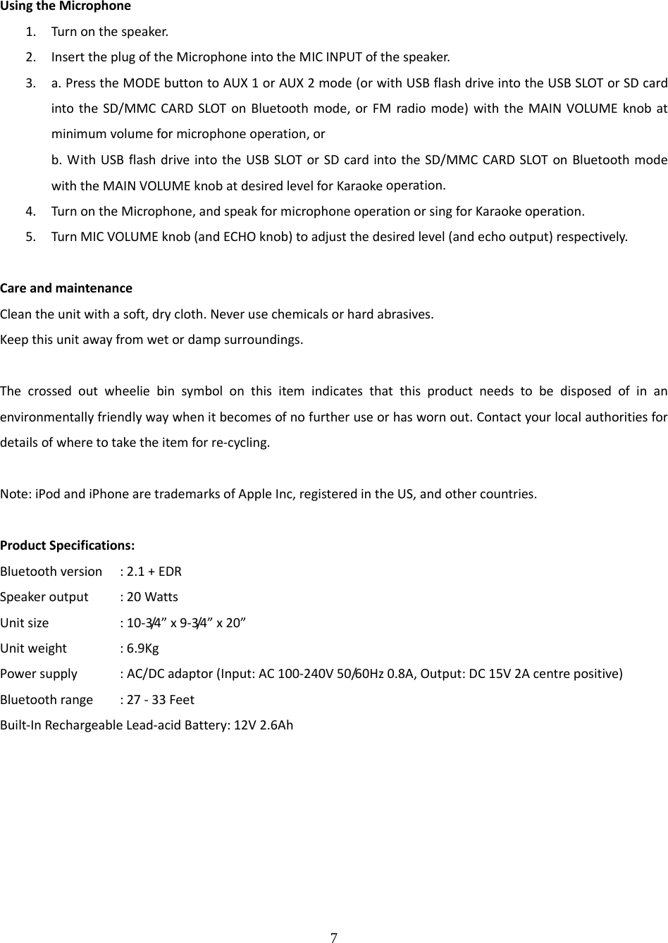 7  UsingtheMicrophone1. Turnonthespeaker.2. InserttheplugoftheMicrophoneintotheMICINPUTofthespeaker.3. a.PresstheMODEbuttontoAUX1orAUX2mode(orwithUSBflashdriveintotheUSBSLOTorSDcardintotheSD/MMCCARDSLOTonBluetoothmode,orFMradiomode)withtheMAINVOLUMEknobatminimumvolumeformicrophoneoperation,orb.WithUSBflashdriveintotheUSBSLOTorSDcardintotheSD/MMCCARDSLOTonBluetoothmodewiththeMAINVOLUMEknobatdesiredlevelforKaraokeoperation.4. TurnontheMicrophone,andspeakformicrophoneoperationorsingforKaraokeoperation.5. TurnMICVOLUMEknob(andECHOknob)toadjustthedesiredlevel(andechooutput)respectively.CareandmaintenanceCleantheunitwithasoft,drycloth.Neverusechemicalsorhardabrasives.Keepthisunitawayfromwetordampsurroundings.Thecrossedoutwheeliebinsymbolonthisitemindicatesthatthisproductneedstobedisposedofinanenvironmentallyfriendlywaywhenitbecomesofnofurtheruseorhaswornout.Contactyourlocalauthoritiesfordetailsofwheretotaketheitemforre‐cycling.Note:iPodandiPhonearetrademarksofAppleInc,registeredintheUS,andothercountries.ProductSpecifications:Bluetoothversion:2.1+EDRSpeakeroutput :20WattsUnitsize  :10‐3/4 &rdquo; x9‐3/4 &rdquo; x20&rdquo;Unitweight :6.9KgPowersupply :AC/DCadaptor(Input:AC100‐240V50/60Hz0.8A,Output:DC15V2Acentrepositive)Bluetoothrange:27‐33FeetBuilt‐InRechargeableLead‐acidBattery:12V2.6Ah