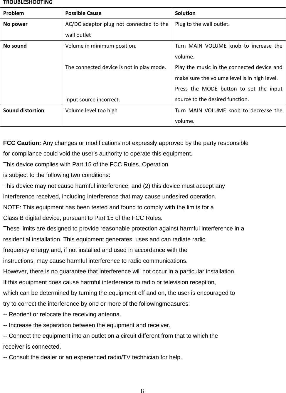 8  TROUBLESHOOTINGProblemPossibleCauseSolutionNopowerAC/DCadaptorplugnotconnectedtothewalloutletPlugtothewalloutlet.Nosound Volumeinminimumposition.Theconnecteddeviceisnotinplaymode.Inputsourceincorrect.TurnMAINVOLUMEknobtoincreasethevolume.Playthemusicintheconnecteddeviceandmakesurethevolumelevelisinhighlevel.PresstheMODEbuttontosettheinputsourcetothedesiredfunction.SounddistortionVolumeleveltoohighTurnMAINVOLUMEknobtodecreasethevolume.FCC Caution: Any changes or modifications not expressly approved by the party responsible for compliance could void the user's authority to operate this equipment. This device complies with Part 15 of the FCC Rules. Operation is subject to the following two conditions: This device may not cause harmful interference, and (2) this device must accept any interference received, including interference that may cause undesired operation. NOTE: This equipment has been tested and found to comply with the limits for a Class B digital device, pursuant to Part 15 of the FCC Rules. These limits are designed to provide reasonable protection against harmful interference in a residential installation. This equipment generates, uses and can radiate radio frequency energy and, if not installed and used in accordance with the instructions, may cause harmful interference to radio communications. However, there is no guarantee that interference will not occur in a particular installation. If this equipment does cause harmful interference to radio or television reception, which can be determined by turning the equipment off and on, the user is encouraged to try to correct the interference by one or more of the followingmeasures: -- Reorient or relocate the receiving antenna. -- Increase the separation between the equipment and receiver. -- Connect the equipment into an outlet on a circuit different from that to which the receiver is connected. -- Consult the dealer or an experienced radio/TV technician for help. 