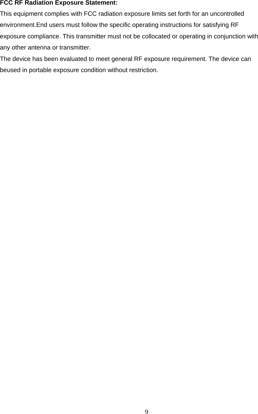 9   FCC RF Radiation Exposure Statement: This equipment complies with FCC radiation exposure limits set forth for an uncontrolled environment.End users must follow the specific operating instructions for satisfying RF exposure compliance. This transmitter must not be collocated or operating in conjunction with any other antenna or transmitter. The device has been evaluated to meet general RF exposure requirement. The device can beused in portable exposure condition without restriction. 
