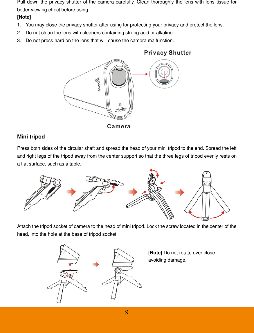 9 Pull down the privacy shutter of the camera carefully. Clean thoroughly the lens with lens tissue for better viewing effect before using.   [Note] 1.  You may close the privacy shutter after using for protecting your privacy and protect the lens. 2.  Do not clean the lens with cleaners containing strong acid or alkaline. 3.  Do not press hard on the lens that will cause the camera malfunction.  Mini tripod Press both sides of the circular shaft and spread the head of your mini tripod to the end. Spread the left and right legs of the tripod away from the center support so that the three legs of tripod evenly rests on a flat surface, such as a table.  Attach the tripod socket of camera to the head of mini tripod. Lock the screw located in the center of the head, into the hole at the base of tripod socket.  [Note] Do not rotate over close avoiding damage. 