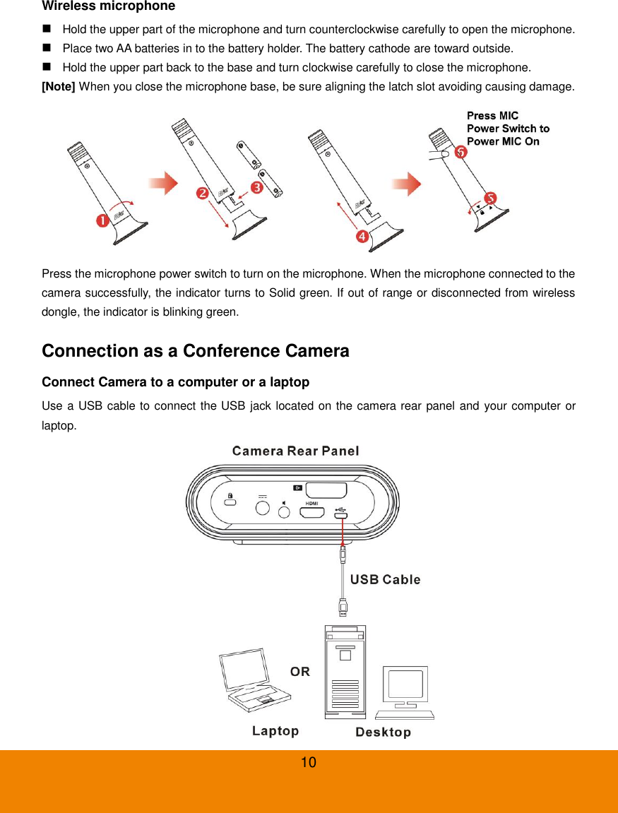  10 Wireless microphone  Hold the upper part of the microphone and turn counterclockwise carefully to open the microphone.  Place two AA batteries in to the battery holder. The battery cathode are toward outside.  Hold the upper part back to the base and turn clockwise carefully to close the microphone. [Note] When you close the microphone base, be sure aligning the latch slot avoiding causing damage.  Press the microphone power switch to turn on the microphone. When the microphone connected to the camera successfully, the indicator turns to Solid green. If out of range or disconnected from wireless dongle, the indicator is blinking green. Connection as a Conference Camera Connect Camera to a computer or a laptop Use a USB cable to connect the USB jack located on the camera rear panel and your computer or laptop.  