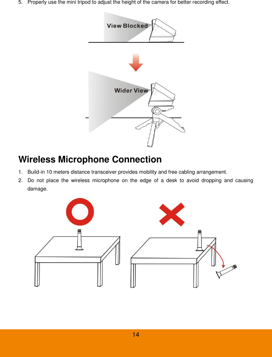  14 5.  Properly use the mini tripod to adjust the height of the camera for better recording effect.  Wireless Microphone Connection 1.  Build-in 10 meters distance transceiver provides mobility and free cabling arrangement. 2.  Do  not  place  the  wireless  microphone  on  the  edge  of  a  desk  to  avoid  dropping  and  causing damage.  