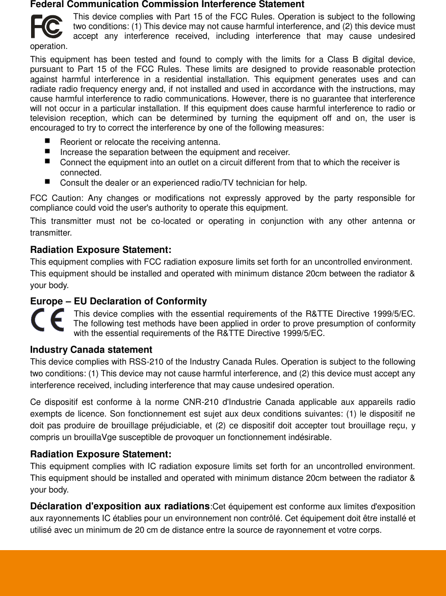  Federal Communication Commission Interference Statement This device complies with Part 15 of the FCC Rules. Operation is subject to the following two conditions: (1) This device may not cause harmful interference, and (2) this device must accept  any  interference  received,  including  interference  that  may  cause  undesired    operation. This  equipment  has  been  tested  and  found  to  comply  with  the  limits  for  a  Class  B  digital  device, pursuant to Part 15  of  the FCC  Rules.  These  limits are  designed  to  provide  reasonable  protection against  harmful  interference  in  a  residential  installation.  This  equipment  generates  uses  and  can radiate radio frequency energy and, if not installed and used in accordance with the instructions, may cause harmful interference to radio communications. However, there is no guarantee that interference will not occur in a particular installation. If this equipment does cause harmful interference to radio or television  reception,  which  can  be  determined  by  turning  the  equipment  off  and  on,  the  user  is encouraged to try to correct the interference by one of the following measures:      Reorient or relocate the receiving antenna.  Increase the separation between the equipment and receiver.      Connect the equipment into an outlet on a circuit different from that to which the receiver is           connected.    Consult the dealer or an experienced radio/TV technician for help.   FCC  Caution:  Any  changes  or  modifications  not  expressly  approved  by  the  party  responsible  for compliance could void the user's authority to operate this equipment. This  transmitter  must  not  be  co-located  or  operating  in  conjunction  with  any  other  antenna  or transmitter. Radiation Exposure Statement: This equipment complies with FCC radiation exposure limits set forth for an uncontrolled environment.   This equipment should be installed and operated with minimum distance 20cm between the radiator &amp; your body. Europe &ndash; EU Declaration of Conformity This device complies with the essential requirements of the R&amp;TTE Directive 1999/5/EC. The following test methods have been applied in order to prove presumption of conformity with the essential requirements of the R&amp;TTE Directive 1999/5/EC. Industry Canada statement This device complies with RSS-210 of the Industry Canada Rules. Operation is subject to the following two conditions: (1) This device may not cause harmful interference, and (2) this device must accept any interference received, including interference that may cause undesired operation.  Ce  dispositif  est  conforme  &agrave;  la  norme  CNR-210  d'Industrie  Canada  applicable  aux  appareils radio exempts de licence. Son fonctionnement est sujet aux deux conditions suivantes: (1) le dispositif ne doit pas produire de brouillage pr&eacute;judiciable, et (2) ce dispositif doit accepter tout brouillage re&ccedil;u, y compris un brouillaVge susceptible de provoquer un fonctionnement ind&eacute;sirable. Radiation Exposure Statement: This equipment complies with IC radiation exposure limits set forth for an uncontrolled environment. This equipment should be installed and operated with minimum distance 20cm between the radiator &amp; your body.  D&eacute;claration d'exposition aux radiations:Cet &eacute;quipement est conforme aux limites d'exposition aux rayonnements IC &eacute;tablies pour un environnement non contr&ocirc;l&eacute;. Cet &eacute;quipement doit &ecirc;tre install&eacute; et utilis&eacute; avec un minimum de 20 cm de distance entre la source de rayonnement et votre corps. 