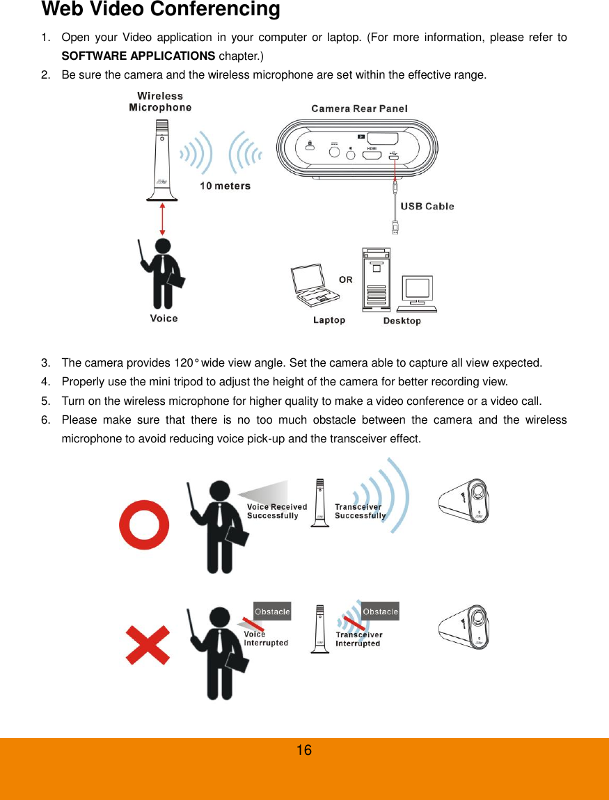  16 Web Video Conferencing 1.  Open your Video  application  in  your computer or  laptop. (For more  information, please  refer to SOFTWARE APPLICATIONS chapter.) 2.  Be sure the camera and the wireless microphone are set within the effective range.  3.  The camera provides 120&deg; wide view angle. Set the camera able to capture all view expected. 4.  Properly use the mini tripod to adjust the height of the camera for better recording view. 5.  Turn on the wireless microphone for higher quality to make a video conference or a video call. 6.  Please  make  sure  that  there  is  no  too  much  obstacle  between  the  camera  and  the  wireless microphone to avoid reducing voice pick-up and the transceiver effect.  
