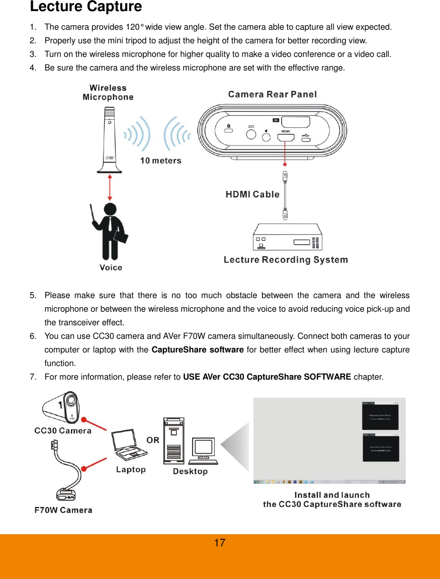  17 Lecture Capture 1.  The camera provides 120&deg; wide view angle. Set the camera able to capture all view expected. 2.  Properly use the mini tripod to adjust the height of the camera for better recording view. 3.  Turn on the wireless microphone for higher quality to make a video conference or a video call. 4.  Be sure the camera and the wireless microphone are set with the effective range.  5.  Please  make  sure  that  there  is  no  too  much  obstacle  between  the  camera  and  the  wireless microphone or between the wireless microphone and the voice to avoid reducing voice pick-up and the transceiver effect. 6.  You can use CC30 camera and AVer F70W camera simultaneously. Connect both cameras to your computer or laptop with the CaptureShare software for better effect when using lecture capture function. 7.  For more information, please refer to USE AVer CC30 CaptureShare SOFTWARE chapter.  