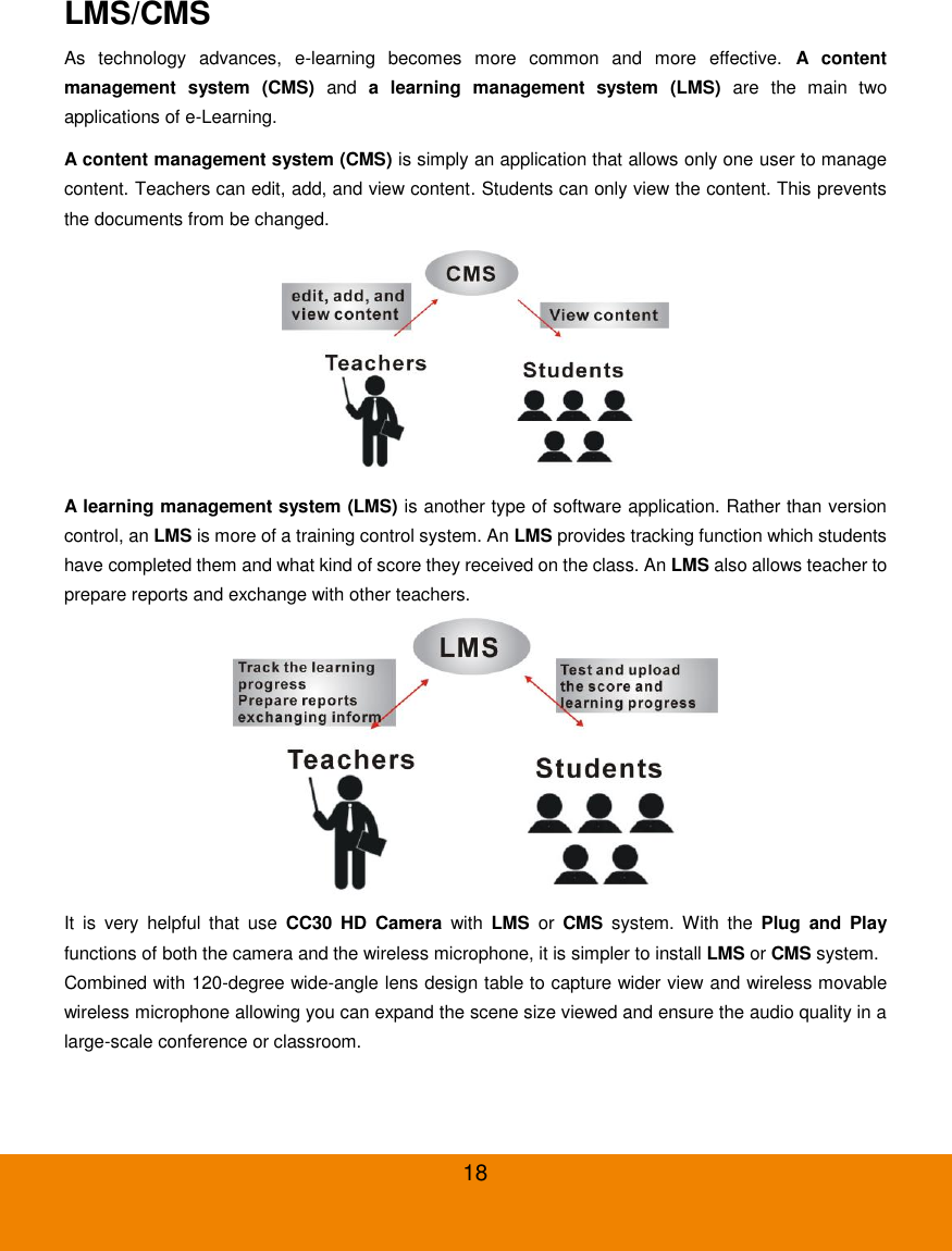  18 LMS/CMS   As  technology  advances,  e-learning  becomes  more  common  and  more  effective.  A  content management  system  (CMS)  and  a  learning  management  system  (LMS)  are  the  main  two applications of e-Learning. A content management system (CMS) is simply an application that allows only one user to manage content. Teachers can edit, add, and view content. Students can only view the content. This prevents the documents from be changed.  A learning management system (LMS) is another type of software application. Rather than version control, an LMS is more of a training control system. An LMS provides tracking function which students have completed them and what kind of score they received on the class. An LMS also allows teacher to prepare reports and exchange with other teachers.  It  is  very  helpful  that  use  CC30  HD  Camera  with  LMS  or  CMS  system.  With  the  Plug  and  Play functions of both the camera and the wireless microphone, it is simpler to install LMS or CMS system. Combined with 120-degree wide-angle lens design table to capture wider view and wireless movable wireless microphone allowing you can expand the scene size viewed and ensure the audio quality in a large-scale conference or classroom. 