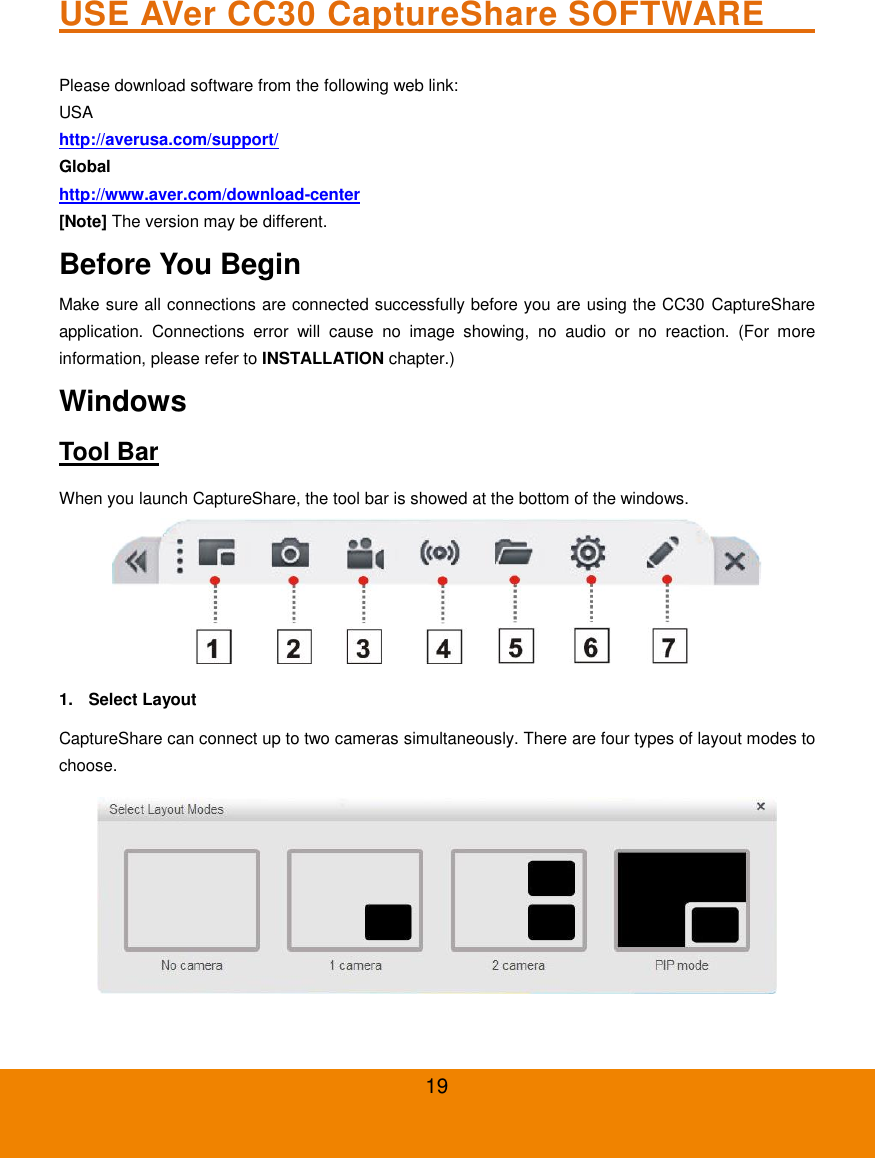 19 USE AVer CC30 CaptureShare SOFTWARE                                 Please download software from the following web link: USA http://averusa.com/support/   Global http://www.aver.com/download-center  [Note] The version may be different. Before You Begin Make sure all connections are connected successfully before you are using the CC30 CaptureShare application.  Connections  error  will  cause  no  image  showing,  no  audio  or  no  reaction.  (For  more information, please refer to INSTALLATION chapter.) Windows Tool Bar When you launch CaptureShare, the tool bar is showed at the bottom of the windows.  1.  Select Layout CaptureShare can connect up to two cameras simultaneously. There are four types of layout modes to choose.  