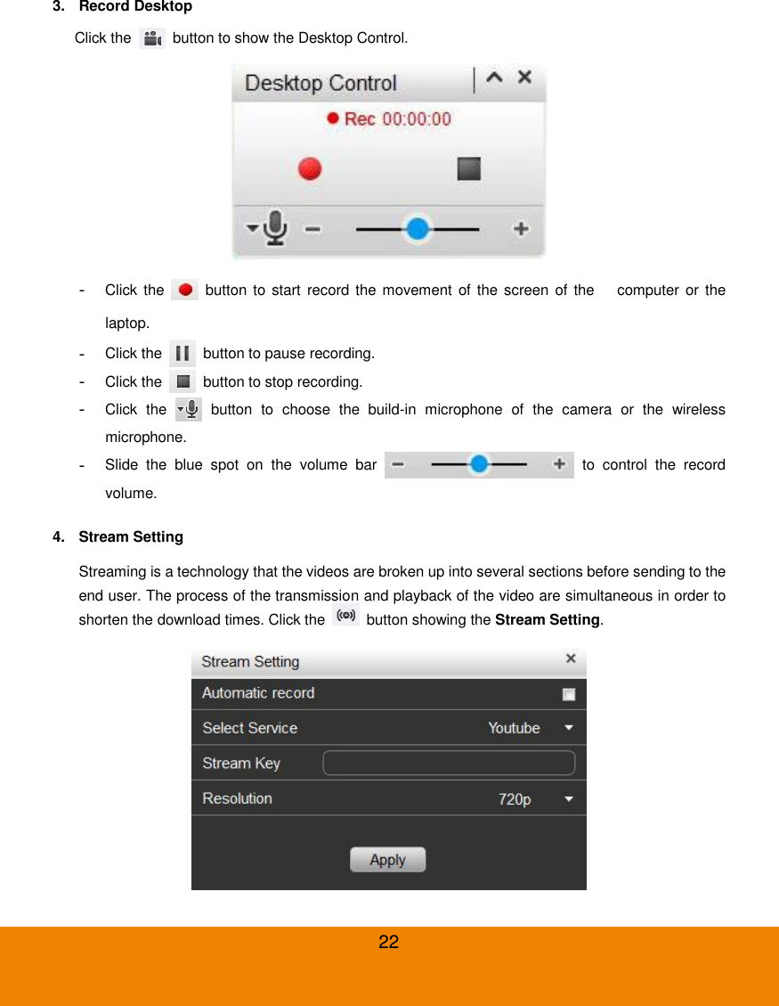  22 3.  Record Desktop Click the    button to show the Desktop Control.  -  Click the    button  to  start record the movement  of the screen  of the    computer or  the laptop. -  Click the    button to pause recording. -  Click the    button to stop recording. -  Click  the    button  to  choose  the  build-in  microphone  of  the  camera  or  the  wireless microphone. -  Slide  the  blue  spot  on  the  volume  bar    to  control  the  record volume. 4.  Stream Setting Streaming is a technology that the videos are broken up into several sections before sending to the end user. The process of the transmission and playback of the video are simultaneous in order to shorten the download times. Click the    button showing the Stream Setting.  