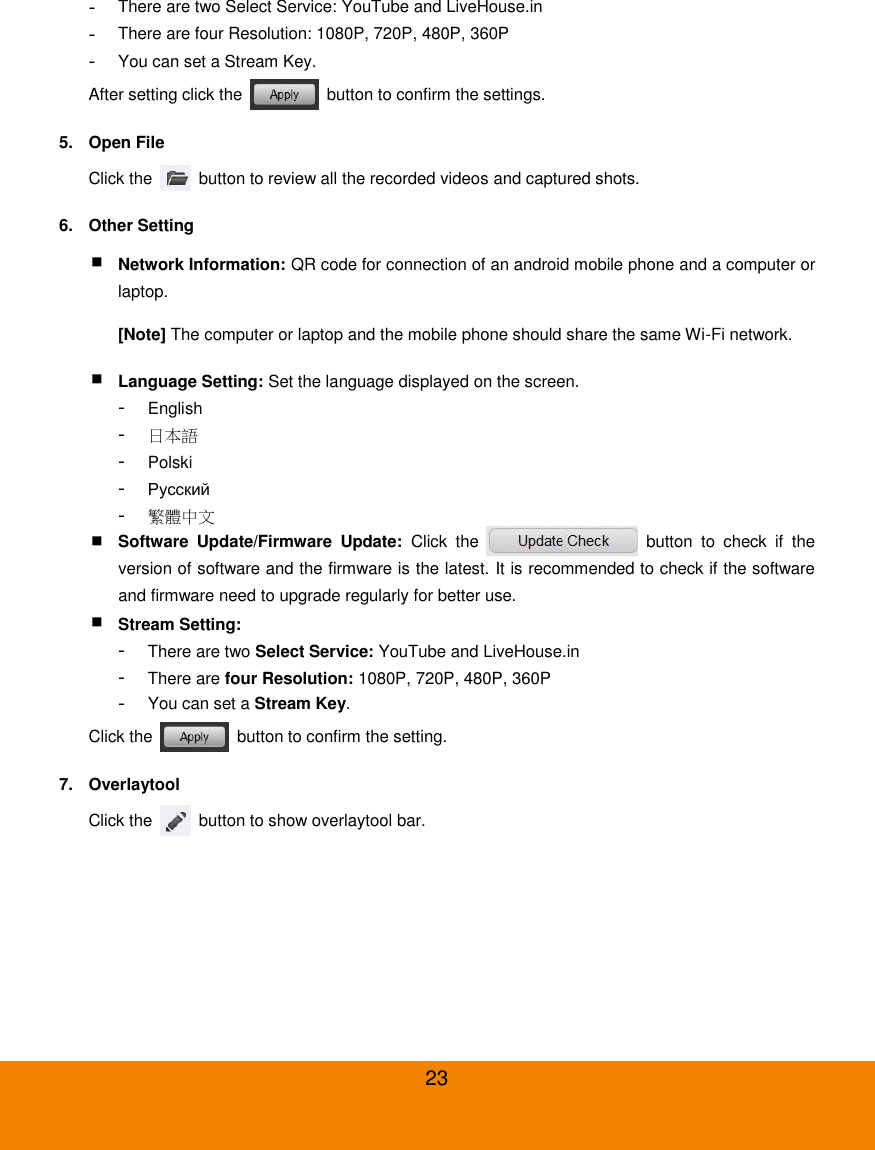  23 -  There are two Select Service: YouTube and LiveHouse.in -  There are four Resolution: 1080P, 720P, 480P, 360P -  You can set a Stream Key. After setting click the    button to confirm the settings. 5.  Open File Click the    button to review all the recorded videos and captured shots. 6.  Other Setting  Network Information: QR code for connection of an android mobile phone and a computer or laptop. [Note] The computer or laptop and the mobile phone should share the same Wi-Fi network.  Language Setting: Set the language displayed on the screen. -  English -  日本語 -  Polski -  Русский -  繁體中文  Software  Update/Firmware  Update:  Click  the    button  to  check  if  the version of software and the firmware is the latest. It is recommended to check if the software and firmware need to upgrade regularly for better use.  Stream Setting: -  There are two Select Service: YouTube and LiveHouse.in -  There are four Resolution: 1080P, 720P, 480P, 360P -  You can set a Stream Key. Click the    button to confirm the setting. 7.  Overlaytool Click the    button to show overlaytool bar. 