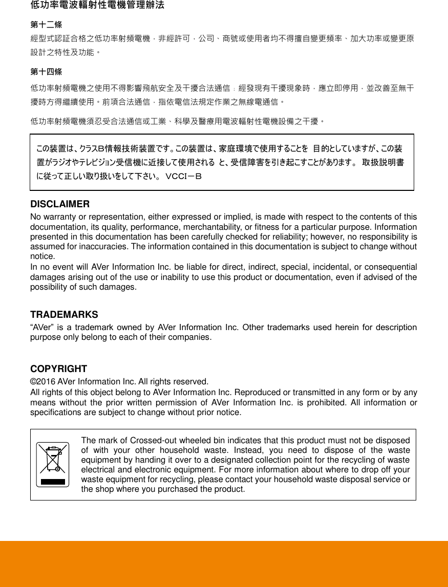   低功率電波輻射性電機管理辦法 第十二條 經型式認証合格之低功率射頻電機，非經許可，公司、商號或使用者均不得擅自變更頻率、加大功率或變更原設計之特性及功能。 第十四條 低功率射頻電機之使用不得影響飛航安全及干擾合法通信﹔經發現有干擾現象時，應立即停用，並改善至無干擾時方得繼續使用。前項合法通信，指依電信法規定作業之無線電通信。 低功率射頻電機須忍受合法通信或工業、科學及醫療用電波輻射性電機設備之干擾。     DISCLAIMER No warranty or representation, either expressed or implied, is made with respect to the contents of this documentation, its quality, performance, merchantability, or fitness for a particular purpose. Information presented in this documentation has been carefully checked for reliability; however, no responsibility is assumed for inaccuracies. The information contained in this documentation is subject to change without notice. In no event will AVer Information Inc. be liable for direct, indirect, special, incidental, or consequential damages arising out of the use or inability to use this product or documentation, even if advised of the possibility of such damages.  TRADEMARKS &ldquo;AVer&rdquo;  is  a  trademark  owned  by  AVer  Information  Inc. Other  trademarks used  herein  for  description purpose only belong to each of their companies.  COPYRIGHT &copy; 2016 AVer Information Inc. All rights reserved. All rights of this object belong to AVer Information Inc. Reproduced or transmitted in any form or by any means without  the  prior written  permission of  AVer Information  Inc.  is  prohibited. All  information or specifications are subject to change without prior notice.     The mark of Crossed-out wheeled bin indicates that this product must not be disposed of  with  your  other  household  waste.  Instead,  you  need  to  dispose  of  the  waste equipment by handing it over to a designated collection point for the recycling of waste electrical and electronic equipment. For more information about where to drop off your waste equipment for recycling, please contact your household waste disposal service or the shop where you purchased the product. この装置は、クラスＢ情報技術装置です。この装置は、家庭環境で使用することを 目的としていますが、この装置がラジオやテレビジョン受信機に近接して使用される と、受信障害を引き起こすことがあります。 取扱説明書に従って正しい取り扱いをして下さい。 ＶＣＣＩ－Ｂ 