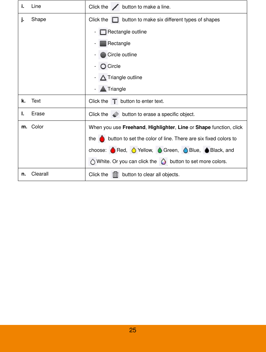  25 i. Line Click the    button to make a line. j. Shape Click the    button to make six different types of shapes -  Rectangle outline -  Rectangle -  Circle outline -  Circle -  Triangle outline -  Triangle k. Text Click the    button to enter text. l. Erase Click the    button to erase a specific object. m. Color When you use Freehand, Highlighter, Line or Shape function, click the    button to set the color of line. There are six fixed colors to choose:  Red,  Yellow,  Green,  Blue,  Black, and White. Or you can click the    button to set more colors. n. Clearall Click the    button to clear all objects. 
