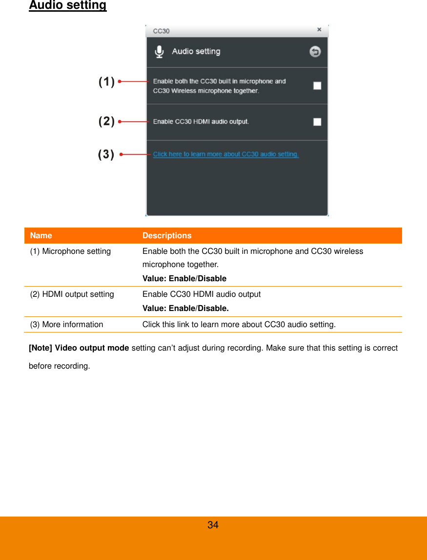  34 Audio setting  Name Descriptions (1) Microphone setting Enable both the CC30 built in microphone and CC30 wireless microphone together. Value: Enable/Disable (2) HDMI output setting Enable CC30 HDMI audio output Value: Enable/Disable. (3) More information Click this link to learn more about CC30 audio setting. [Note] Video output mode setting can&rsquo;t adjust during recording. Make sure that this setting is correct before recording. 