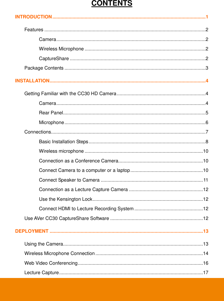  CONTENTS INTRODUCTION .................................................................................................................. 1 Features ........................................................................................................................2 Camera ...............................................................................................................2 Wireless Microphone ..........................................................................................2 CaptureShare .....................................................................................................2 Package Contents .........................................................................................................3 INSTALLATION .................................................................................................................... 4 Getting Familiar with the CC30 HD Camera ..................................................................4 Camera ...............................................................................................................4 Rear Panel ..........................................................................................................5 Microphone .........................................................................................................6 Connections...................................................................................................................7 Basic Installation Steps .......................................................................................8 Wireless microphone ........................................................................................ 10 Connection as a Conference Camera............................................................... 10 Connect Camera to a computer or a laptop ...................................................... 10 Connect Speaker to Camera ............................................................................ 11 Connection as a Lecture Capture Camera ....................................................... 12 Use the Kensington Lock .................................................................................. 12 Connect HDMI to Lecture Recording System ................................................... 12 Use AVer CC30 CaptureShare Software ..................................................................... 12 DEPLOYMENT .................................................................................................................. 13 Using the Camera ........................................................................................................ 13 Wireless Microphone Connection ................................................................................ 14 Web Video Conferencing ............................................................................................. 16 Lecture Capture ........................................................................................................... 17 