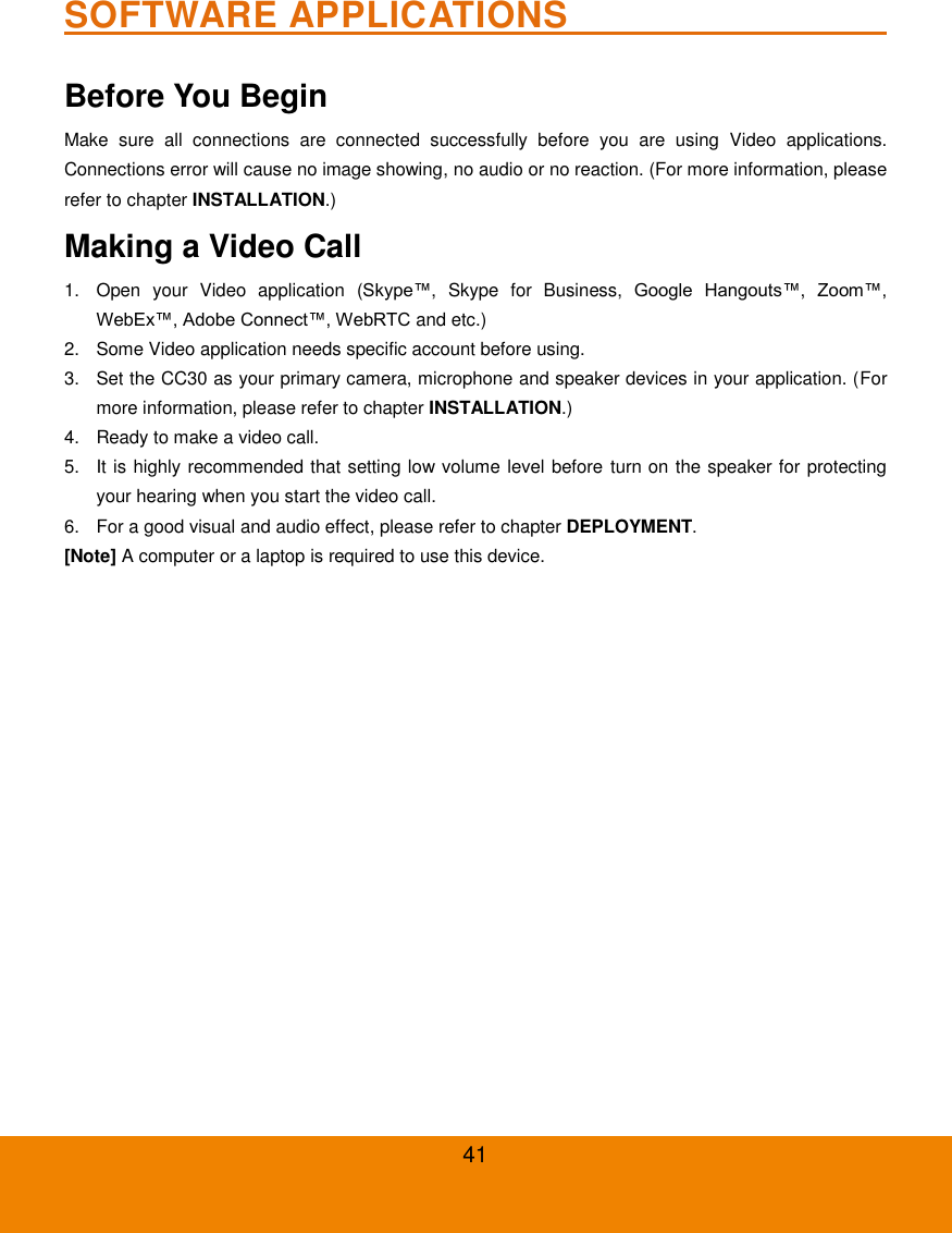  41 SOFTWARE APPLICATIONS                                          Before You Begin   Make  sure  all  connections  are  connected  successfully  before  you  are  using  Video  applications. Connections error will cause no image showing, no audio or no reaction. (For more information, please refer to chapter INSTALLATION.) Making a Video Call   1.  Open  your  Video  application  (Skype&trade;,  Skype  for  Business,  Google  Hangouts&trade;,  Zoom&trade;, WebEx&trade;, Adobe Connect&trade;, WebRTC and etc.) 2.  Some Video application needs specific account before using. 3.  Set the CC30 as your primary camera, microphone and speaker devices in your application. (For more information, please refer to chapter INSTALLATION.) 4.  Ready to make a video call. 5.  It is highly recommended that setting low volume level before turn on the speaker for protecting your hearing when you start the video call. 6.  For a good visual and audio effect, please refer to chapter DEPLOYMENT. [Note] A computer or a laptop is required to use this device. 