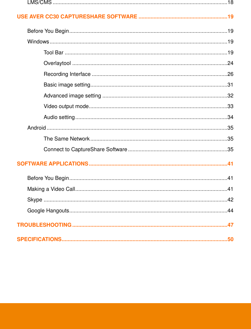   LMS/CMS .................................................................................................................... 18 USE AVER CC30 CAPTURESHARE SOFTWARE ........................................................... 19 Before You Begin ......................................................................................................... 19 Windows ...................................................................................................................... 19 Tool Bar ............................................................................................................ 19 Overlaytool ....................................................................................................... 24 Recording Interface .......................................................................................... 26 Basic image setting ........................................................................................... 31 Advanced image setting ................................................................................... 32 Video output mode ............................................................................................ 33 Audio setting ..................................................................................................... 34 Android ........................................................................................................................ 35 The Same Network ........................................................................................... 35 Connect to CaptureShare Software .................................................................. 35 SOFTWARE APPLICATIONS ............................................................................................ 41 Before You Begin ......................................................................................................... 41 Making a Video Call ..................................................................................................... 41 Skype .......................................................................................................................... 42 Google Hangouts ......................................................................................................... 44 TROUBLESHOOTING ....................................................................................................... 47 SPECIFICATIONS .............................................................................................................. 50  