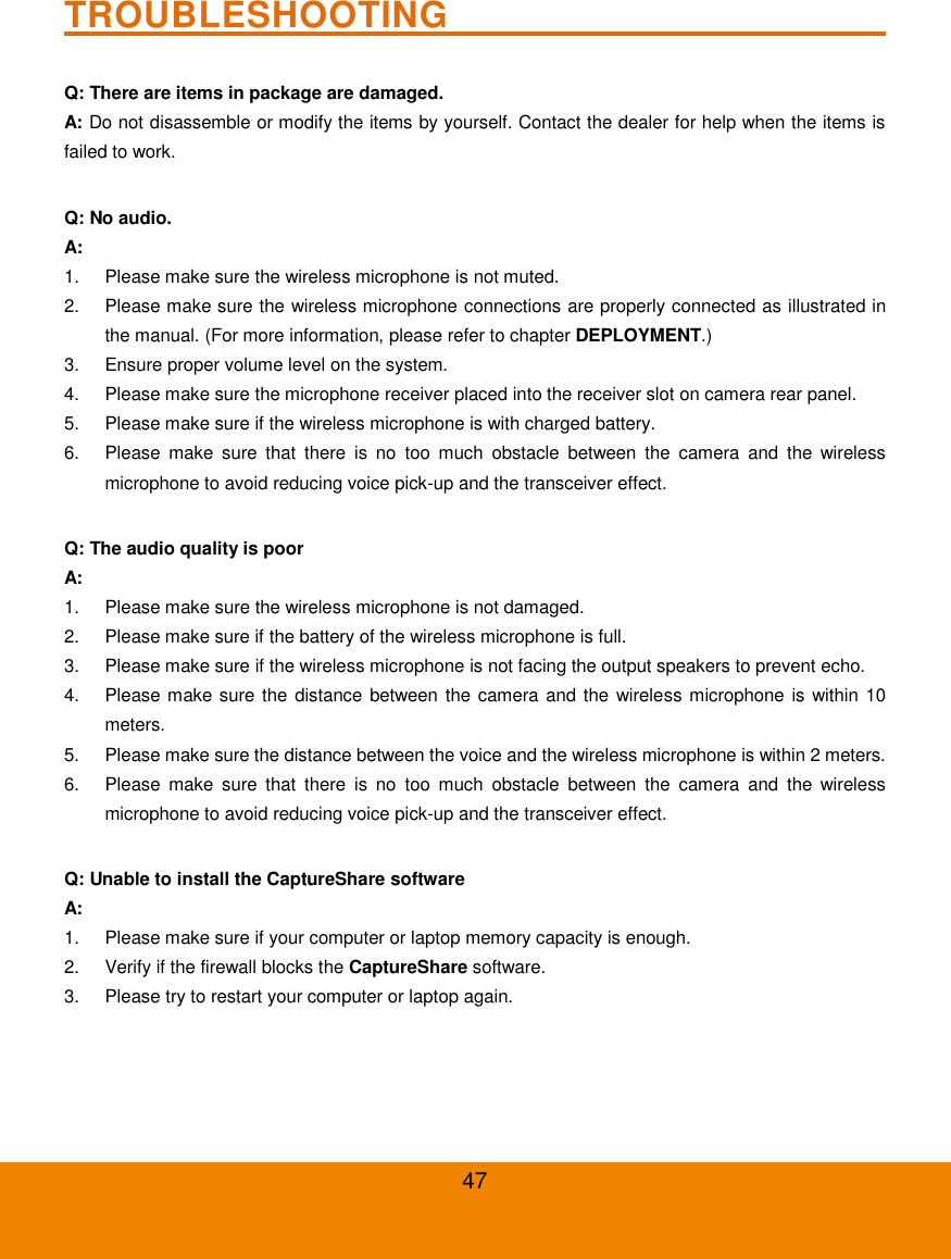47 TROUBLESHOOTING                              Q: There are items in package are damaged. A: Do not disassemble or modify the items by yourself. Contact the dealer for help when the items is failed to work.  Q: No audio. A:   1.  Please make sure the wireless microphone is not muted. 2.  Please make sure the wireless microphone connections are properly connected as illustrated in the manual. (For more information, please refer to chapter DEPLOYMENT.) 3.  Ensure proper volume level on the system. 4.  Please make sure the microphone receiver placed into the receiver slot on camera rear panel. 5.  Please make sure if the wireless microphone is with charged battery. 6.  Please  make  sure  that  there  is  no  too  much  obstacle  between  the  camera  and  the  wireless microphone to avoid reducing voice pick-up and the transceiver effect.  Q: The audio quality is poor A: 1.  Please make sure the wireless microphone is not damaged. 2.  Please make sure if the battery of the wireless microphone is full. 3.  Please make sure if the wireless microphone is not facing the output speakers to prevent echo. 4.  Please make sure the distance between the camera and the wireless microphone is within 10 meters. 5.  Please make sure the distance between the voice and the wireless microphone is within 2 meters. 6.  Please  make  sure  that  there  is  no  too  much  obstacle  between  the  camera  and  the  wireless microphone to avoid reducing voice pick-up and the transceiver effect.  Q: Unable to install the CaptureShare software A: 1.  Please make sure if your computer or laptop memory capacity is enough. 2.  Verify if the firewall blocks the CaptureShare software. 3.  Please try to restart your computer or laptop again.  