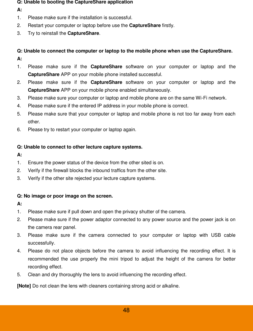  48 Q: Unable to booting the CaptureShare application A: 1.  Please make sure if the installation is successful. 2.  Restart your computer or laptop before use the CaptureShare firstly. 3.  Try to reinstall the CaptureShare.  Q: Unable to connect the computer or laptop to the mobile phone when use the CaptureShare. A: 1.  Please  make  sure  if  the  CaptureShare  software  on  your  computer  or  laptop  and  the CaptureShare APP on your mobile phone installed successful. 2.  Please  make  sure  if  the  CaptureShare  software  on  your  computer  or  laptop  and  the CaptureShare APP on your mobile phone enabled simultaneously. 3.  Please make sure your computer or laptop and mobile phone are on the same Wi-Fi network. 4.  Please make sure if the entered IP address in your mobile phone is correct. 5.  Please make sure that your computer or laptop and mobile phone is not too far away from each other. 6.  Please try to restart your computer or laptop again.  Q: Unable to connect to other lecture capture systems. A: 1.  Ensure the power status of the device from the other sited is on. 2.  Verify if the firewall blocks the inbound traffics from the other site. 3.  Verify if the other site rejected your lecture capture systems.  Q: No image or poor image on the screen. A: 1.  Please make sure if pull down and open the privacy shutter of the camera.   2.  Please make sure if the power adaptor connected to any power source and the power jack is on the camera rear panel. 3.  Please  make  sure  if  the  camera  connected  to  your  computer  or  laptop  with  USB  cable successfully. 4.  Please  do  not  place  objects  before the  camera  to  avoid  influencing  the  recording  effect.  It  is recommended  the  use  properly  the  mini  tripod  to  adjust  the  height  of  the  camera  for  better recording effect. 5.  Clean and dry thoroughly the lens to avoid influencing the recording effect. [Note] Do not clean the lens with cleaners containing strong acid or alkaline. 