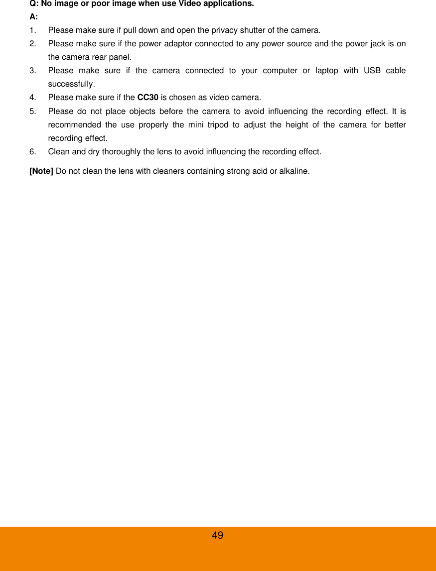  49 Q: No image or poor image when use Video applications. A: 1.  Please make sure if pull down and open the privacy shutter of the camera. 2.  Please make sure if the power adaptor connected to any power source and the power jack is on the camera rear panel. 3.  Please  make  sure  if  the  camera  connected  to  your  computer  or  laptop  with  USB  cable successfully. 4.  Please make sure if the CC30 is chosen as video camera. 5.  Please  do  not  place  objects  before  the  camera  to  avoid  influencing  the  recording  effect.  It  is recommended  the  use  properly  the  mini  tripod  to  adjust  the  height  of  the  camera  for  better recording effect. 6.  Clean and dry thoroughly the lens to avoid influencing the recording effect. [Note] Do not clean the lens with cleaners containing strong acid or alkaline. 