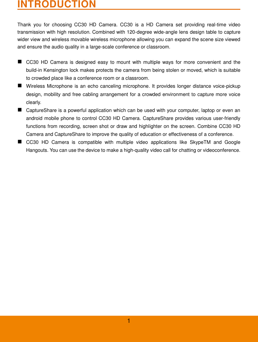 1 INTRODUCTION                                                           Thank  you  for  choosing  CC30  HD  Camera.  CC30  is  a  HD  Camera  set  providing  real-time  video transmission with high resolution. Combined with 120-degree wide-angle lens design table to capture wider view and wireless movable wireless microphone allowing you can expand the scene size viewed and ensure the audio quality in a large-scale conference or classroom.   CC30 HD  Camera  is  designed  easy  to  mount  with multiple ways  for  more  convenient  and  the build-in Kensington lock makes protects the camera from being stolen or moved, which is suitable to crowded place like a conference room or a classroom.  Wireless Microphone is an echo canceling microphone. It provides longer distance voice-pickup design, mobility and free cabling arrangement for a crowded environment to capture more voice clearly.  CaptureShare is a powerful application which can be used with your computer, laptop or even an android mobile phone to control CC30 HD Camera. CaptureShare provides various user-friendly functions from recording, screen shot or draw and highlighter on the screen. Combine CC30 HD Camera and CaptureShare to improve the quality of education or effectiveness of a conference.  CC30  HD  Camera  is  compatible  with  multiple  video  applications  like  SkypeTM  and  Google Hangouts. You can use the device to make a high-quality video call for chatting or videoconference. 