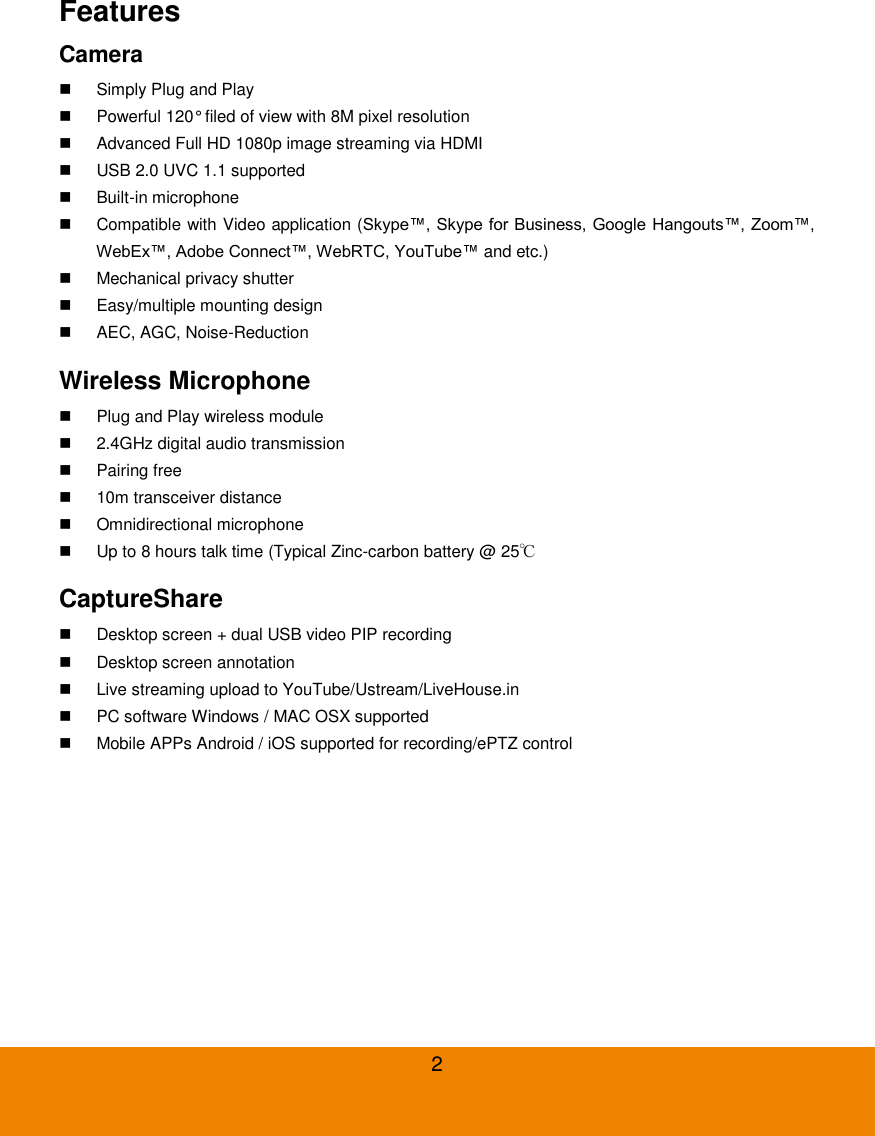  2 Features Camera   Simply Plug and Play   Powerful 120&deg; filed of view with 8M pixel resolution   Advanced Full HD 1080p image streaming via HDMI   USB 2.0 UVC 1.1 supported   Built-in microphone   Compatible with Video application (Skype&trade;, Skype for Business, Google Hangouts&trade;, Zoom&trade;, WebEx&trade;, Adobe Connect&trade;, WebRTC, YouTube&trade; and etc.)   Mechanical privacy shutter   Easy/multiple mounting design   AEC, AGC, Noise-Reduction Wireless Microphone   Plug and Play wireless module   2.4GHz digital audio transmission   Pairing free   10m transceiver distance   Omnidirectional microphone   Up to 8 hours talk time (Typical Zinc-carbon battery @ 25℃ CaptureShare     Desktop screen + dual USB video PIP recording   Desktop screen annotation   Live streaming upload to YouTube/Ustream/LiveHouse.in   PC software Windows / MAC OSX supported   Mobile APPs Android / iOS supported for recording/ePTZ control 