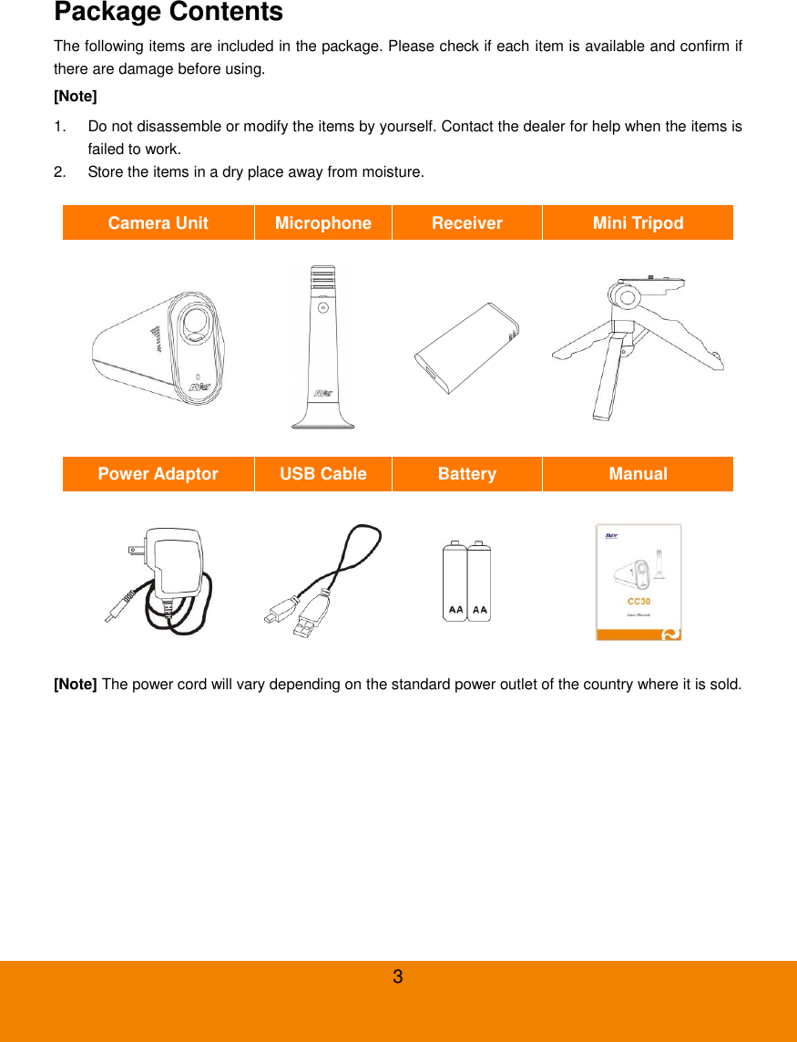  3 Package Contents                                                     The following items are included in the package. Please check if each item is available and confirm if there are damage before using. [Note]   1.  Do not disassemble or modify the items by yourself. Contact the dealer for help when the items is failed to work. 2.  Store the items in a dry place away from moisture.  Camera Unit       Microphone Receiver Mini Tripod     Power Adaptor USB Cable Battery Manual     [Note] The power cord will vary depending on the standard power outlet of the country where it is sold. 