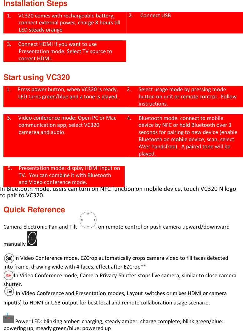 Installation Steps  1. VC320 comes with rechargeable battery, connect external power, charge 8 hours till LED steady orange   2. Connect USB  3. Connect HDMI if you want to use Presentation mode. Select TV source to correct HDMI.   Start using VC320  1. Press power button, when VC320 is ready, LED turns green/blue and a tone is played.   2. Select usage mode by pressing mode button on unit or remote control. Follow instructions.  3. Video conference mode: Open PC or Mac communication app, select VC320 camerea and audio. 4. Bluetooth mode: connect to mobile device by NFC or hold Bluetooth over 3 seconds for pairing to new device (enable Bluetooth on mobile device, scan, select AVer handsfree). A paired tone will be played.  5. Presentation mode: display HDMI input on TV. You can combine it with Bluetooth and Video conference mode. In Bluetooth mode, users can turn on NFC function on mobile device, touch VC320 N logo to pair to VC320.  Quick Reference Camera Electronic Pan and Tilt   on remote control or push camera upward/downward manually    In Video Conference mode, EZCrop automatically crops camera video to fill faces detected into frame, drawing wide with 4 faces, effect after EZCrop** In Video Conference mode, Camera Privacy Shutter stops live camera, similar to close camera shutter.  In Video Conference and Presentation modes, Layout switches or mixes HDMI or camera input(s) to HDMI or USB output for best local and remote collaboration usage scenario.   Power LED: blinking amber: charging; steady amber: charge complete; blink green/blue: powering up; steady green/blue: powered up 
