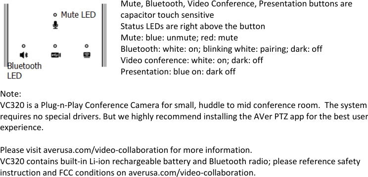  Mute, Bluetooth, Video Conference, Presentation buttons are capacitor touch sensitive Status LEDs are right above the button Mute: blue: unmute; red: mute Bluetooth: white: on; blinking white: pairing; dark: off Video conference: white: on; dark: off Presentation: blue on: dark off  Note: VC320 is a Plug-n-Play Conference Camera for small, huddle to mid conference room. The system requires no special drivers. But we highly recommend installing the AVer PTZ app for the best user experience.  Please visit averusa.com/video-collaboration for more information. VC320 contains built-in Li-ion rechargeable battery and Bluetooth radio; please reference safety instruction and FCC conditions on averusa.com/video-collaboration. 