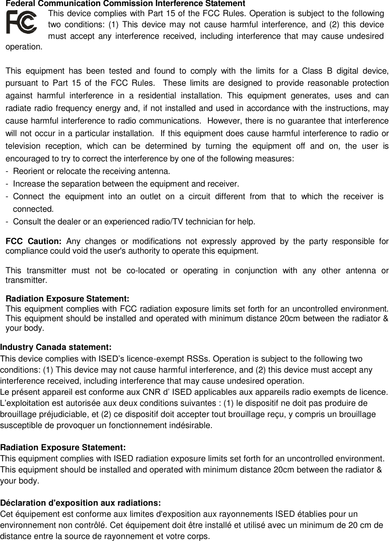 Federal Communication Commission Interference Statement This device complies with Part 15 of the FCC Rules. Operation is subject to the following two  conditions: (1) This  device may not  cause  harmful interference,  and (2)  this  device must  accept any  interference received,  including interference that may  cause undesired operation.  This  equipment  has  been  tested  and  found  to  comply  with  the  limits  for  a  Class  B  digital  device, pursuant  to  Part  15 of  the  FCC Rules.   These  limits  are  designed  to  provide  reasonable protection against  harmful  interference  in  a  residential  installation.  This  equipment  generates,  uses  and  can radiate radio frequency energy and, if not installed and used in accordance with the instructions, may cause harmful interference to radio communications.  However, there is no guarantee that interference will not occur in a particular installation.  If this equipment does cause harmful interference to radio or television  reception,  which  can  be  determined  by  turning  the  equipment  off  and  on,  the  user  is encouraged to try to correct the interference by one of the following measures: -  Reorient or relocate the receiving antenna. -  Increase the separation between the equipment and receiver. -  Connect  the  equipment  into  an  outlet  on  a  circuit  different  from  that  to  which  the  receiver  is connected. -  Consult the dealer or an experienced radio/TV technician for help.  FCC  Caution:  Any  changes  or  modifications  not  expressly approved  by  the  party  responsible  for compliance could void the user's authority to operate this equipment.  This  transmitter  must  not  be  co-located  or  operating  in  conjunction  with  any  other  antenna  or transmitter.  Radiation Exposure Statement: This equipment complies with FCC radiation exposure limits set forth for an uncontrolled environment. This equipment should be installed and operated with minimum distance 20cm between the radiator &amp; your body.  Industry Canada statement: This device complies with ISED&rsquo;s licence-exempt RSSs. Operation is subject to the following two conditions: (1) This device may not cause harmful interference, and (2) this device must accept any interference received, including interference that may cause undesired operation. Le pr&eacute;sent appareil est conforme aux CNR d&rsquo; ISED applicables aux appareils radio exempts de licence. L&rsquo;exploitation est autoris&eacute;e aux deux conditions suivantes : (1) le dispositif ne doit pas produire de brouillage pr&eacute;judiciable, et (2) ce dispositif doit accepter tout brouillage re&ccedil;u, y compris un brouillage susceptible de provoquer un fonctionnement ind&eacute;sirable.   Radiation Exposure Statement: This equipment complies with ISED radiation exposure limits set forth for an uncontrolled environment. This equipment should be installed and operated with minimum distance 20cm between the radiator &amp; your body.    D&eacute;claration d'exposition aux radiations: Cet &eacute;quipement est conforme aux limites d'exposition aux rayonnements ISED &eacute;tablies pour un environnement non contr&ocirc;l&eacute;. Cet &eacute;quipement doit &ecirc;tre install&eacute; et utilis&eacute; avec un minimum de 20 cm de distance entre la source de rayonnement et votre corps.