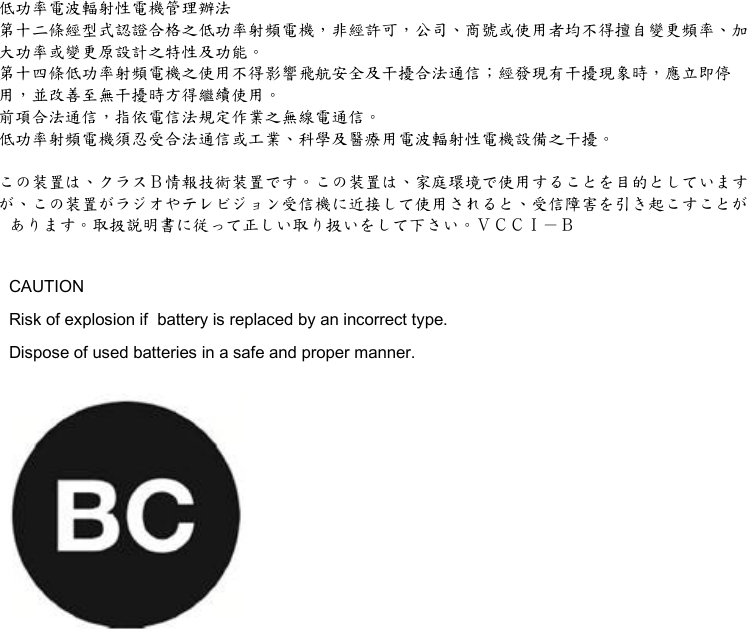 低功率電波輻射性電機管理辦法 第十二條經型式認證合格之低功率射頻電機，非經許可，公司、商號或使用者均不得擅自變更頻率、加 大功率或變更原設計之特性及功能。 第十四條低功率射頻電機之使用不得影響飛航安全及干擾合法通信；經發現有干擾現象時，應立即停 用，並改善至無干擾時方得繼續使用。 前項合法通信，指依電信法規定作業之無線電通信。 低功率射頻電機須忍受合法通信或工業、科學及醫療用電波輻射性電機設備之干擾。  この装置は、クラスＢ情報技術装置です。この装置は、家庭環境で使用することを目的としています が、この装置がラジオやテレビジョン受信機に近接して使用されると、受信障害を引き起こすことが あります。取扱説明書に従って正しい取り扱いをして下さい。ＶＣＣＩ－Ｂ  CAUTION Risk of explosion if  battery is replaced by an incorrect type. Dispose of used batteries in a safe and proper manner.   