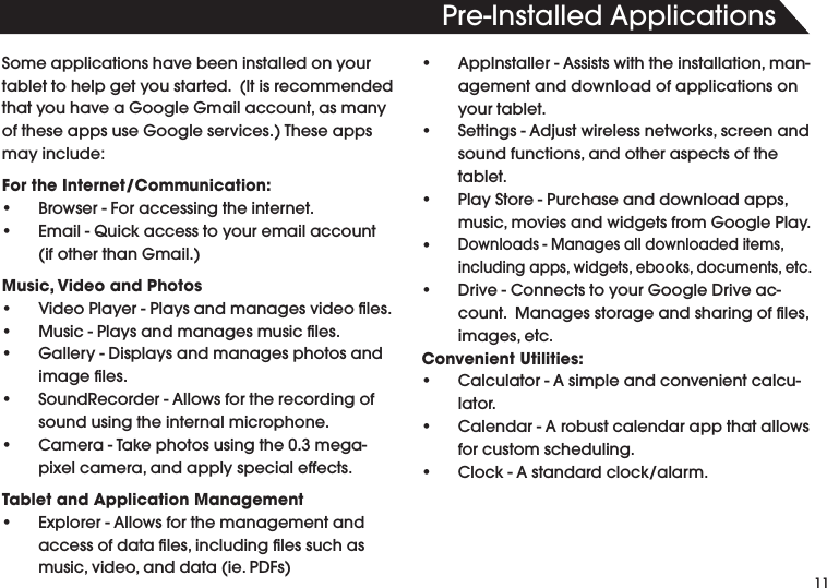 110RE)NSTALLED!PPLICATIONSSome applications have been installed on your TABLETTOHELPGETYOUSTARTED)TISRECOMMENDEDTHATYOUHAVEA'OOGLE'MAILACCOUNTASMANYOFTHESEAPPSUSE'OOGLESERVICES4HESEAPPSmay include:For the Internet/Communication:s "ROWSER&amp;ORACCESSINGTHEINTERNETs %MAIL1UICKACCESSTOYOUREMAILACCOUNTIFOTHERTHAN'MAILMusic, Video and Photoss 6IDEO0LAYER0LAYSANDMANAGESVIDEOlLESs -USIC0LAYSANDMANAGESMUSIClLESs 'ALLERY$ISPLAYSANDMANAGESPHOTOSANDIMAGElLESs 3OUND2ECORDER!LLOWSFORTHERECORDINGOFsound using the internal microphone.s #AMERA4AKEPHOTOSUSINGTHEMEGAPIXELCAMERAANDAPPLYSPECIALEFFECTSTablet and Application Managements %XPLORER!LLOWSFORTHEMANAGEMENTANDACCESSOFDATAlLESINCLUDINGlLESSUCHASMUSICVIDEOANDDATAIE0$&amp;Ss !PP)NSTALLER!SSISTSWITHTHEINSTALLATIONMANagement and download of applications on your tablet.s 3ETTINGS!DJUSTWIRELESSNETWORKSSCREENANDSOUNDFUNCTIONSANDOTHERASPECTSOFTHEtablet.s 0LAY3TORE0URCHASEANDDOWNLOADAPPSMUSICMOVIESANDWIDGETSFROM'OOGLE0LAYs$OWNLOADS-ANAGESALLDOWNLOADEDITEMSINCLUDINGAPPSWIDGETSEBOOKSDOCUMENTSETCs $RIVE#ONNECTSTOYOUR'OOGLE$RIVEACCOUNT-ANAGESSTORAGEANDSHARINGOFlLESIMAGESETCConvenient Utilities:s #ALCULATOR!SIMPLEANDCONVENIENTCALCUlator.s #ALENDAR!ROBUSTCALENDARAPPTHATALLOWSfor custom scheduling.s #LOCK!STANDARDCLOCKALARM