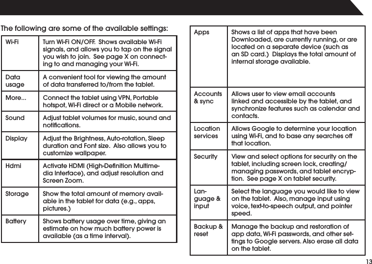 134HEFOLLOWINGARESOMEOFTHEAVAILABLESETTINGS7I&amp;I 4URN7I&amp;I/./&amp;&amp;3HOWSAVAILABLE7I&amp;ISIGNALSANDALLOWSYOUTOTAPONTHESIGNALYOUWISHTOJOIN3EEPAGE8ONCONNECTINGTOANDMANAGINGYOUR7I&amp;I$ATAusage!CONVENIENTTOOLFORVIEWINGTHEAMOUNTOFDATATRANSFERREDTOFROMTHETABLET-ORE #ONNECTTHETABLETUSING60.0ORTABLEHOTSPOT7I&amp;IDIRECTORA-OBILENETWORKSound !DJUSTTABLETVOLUMESFORMUSICSOUNDANDNOTIlCATIONS$ISPLAY !DJUSTTHE"RIGHTNESS!UTOROTATION3LEEPDURATIONAND&amp;ONTSIZE!LSOALLOWSYOUTOCUSTOMIZEWALLPAPERHdmi !CTIVATE($-)(IGH$ElNITION-ULTIMEDIA)NTERFACEANDADJUSTRESOLUTIONANDScreen Zoom.Storage Show the total amount of memory availABLEINTHETABLETFORDATAEGAPPSPICTURES"ATTERY 3HOWSBATTERYUSAGEOVERTIMEGIVINGANestimate on how much battery power is AVAILABLEASATIMEINTERVAL!PPS Shows a list of apps that have been $OWNLOADEDARECURRENTLYRUNNINGORARELOCATEDONASEPARATEDEVICESUCHASAN3$CARD$ISPLAYSTHETOTALAMOUNTOFinternal storage available.!CCOUNTS&amp; sync!LLOWSUSERTOVIEWEMAILACCOUNTSLINKEDANDACCESSIBLEBYTHETABLETANDSYNCHRONIZEFEATURESSUCHASCALENDARANDcontacts.Location services!LLOWS'OOGLETODETERMINEYOURLOCATIONUSING7I&amp;IANDTOBASEANYSEARCHESOFFthat location.Security 6IEWANDSELECTOPTIONSFORSECURITYONTHETABLETINCLUDINGSCREENLOCKCREATINGMANAGINGPASSWORDSANDTABLETENCRYPTION3EEPAGE8ONTABLETSECURITYLanguage &amp; inputSelect the language you would like to view ONTHETABLET!LSOMANAGEINPUTUSINGVOICETEXTTOSPEECHOUTPUTANDPOINTERspeed."ACKUPreset-ANAGETHEBACKUPANDRESTORATIONOFAPPDATA7I&amp;IPASSWORDSANDOTHERSETTINGSTO'OOGLESERVERS!LSOERASEALLDATAon the tablet.