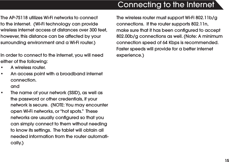 154HISISTEXTFORTHE(EADLINE4HE!03UTILIZES7I&amp;INETWORKSTOCONNECTTOTHEINTERNET7I&amp;ITECHNOLOGYCANPROVIDEWIRELESSINTERNETACCESSATDISTANCESOVERFEETHOWEVERTHISDISTANCECANBEAFFECTEDBYYOURSURROUNDINGENVIRONMENTANDA7I&amp;IROUTER)NORDERTOCONNECTTOTHEINTERNETYOUWILLNEEDeither of the following:s !WIRELESSROUTERs !NACCESSPOINTWITHABROADBANDINTERNETconnection.ands 4HENAMEOFYOURNETWORK33)$ASWELLASTHEPASSWORDOROTHERCREDENTIALSIFYOURNETWORKISSECURE./4%9OUMAYENCOUNTEROPEN7I&amp;INETWORKSORhHOTSPOTSv4HESENETWORKSAREUSUALLYCONlGUREDSOTHATYOUcan simply connect to them without needing TOKNOWITSSETTINGS4HETABLETWILLOBTAINALLneeded information from the router automatiCALLY4HEWIRELESSROUTERMUSTSUPPORT7I&amp;IBGCONNECTIONS)FTHEROUTERSUPPORTSNMAKESURETHATITHASBEENCONlGUREDTOACCEPTBGCONNECTIONSASWELL.OTE!MINIMUMCONNECTIONSPEEDOF+BPSISRECOMMENDEDFaster speeds will provide for a better internet EXPERIENCE15#ONNECTINGTOTHE)NTERNET