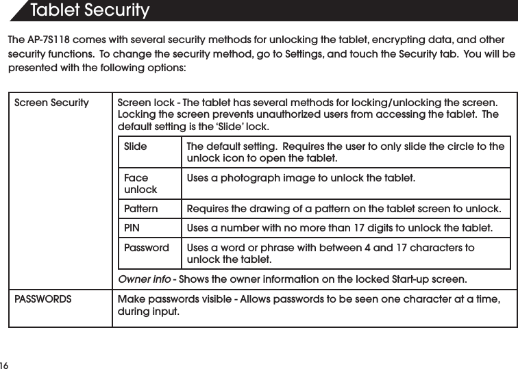 4ABLET3ECURITY4HE!03COMESWITHSEVERALSECURITYMETHODSFORUNLOCKINGTHETABLETENCRYPTINGDATAANDOTHERSECURITYFUNCTIONS4OCHANGETHESECURITYMETHODGOTO3ETTINGSANDTOUCHTHE3ECURITYTAB9OUWILLBEpresented with the following options:Screen Security 3CREENLOCK4HETABLETHASSEVERALMETHODSFORLOCKINGUNLOCKINGTHESCREEN,OCKINGTHESCREENPREVENTSUNAUTHORIZEDUSERSFROMACCESSINGTHETABLET4HEdefault setting is the &lsquo;Slide&rsquo; lock.Slide 4HEDEFAULTSETTING2EQUIRESTHEUSERTOONLYSLIDETHECIRCLETOTHEunlock icon to open the tablet.Face unlockUses a photograph image to unlock the tablet.Pattern 2EQUIRESTHEDRAWINGOFAPATTERNONTHETABLETSCREENTOUNLOCKPIN 5SESANUMBERWITHNOMORETHANDIGITSTOUNLOCKTHETABLETPassword 5SESAWORDORPHRASEWITHBETWEENANDCHARACTERSTOunlock the tablet.Owner info3HOWSTHEOWNERINFORMATIONONTHELOCKED3TARTUPSCREEN0!337/2$3 -AKEPASSWORDSVISIBLE!LLOWSPASSWORDSTOBESEENONECHARACTERATATIMEduring input.