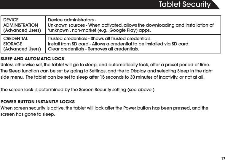 4ABLET3ECURITY$%6)#%!$-).)342!4)/.!DVANCED5SERS$EVICEADMINISTRATORS5NKNOWNSOURCES7HENACTIVATEDALLOWSTHEDOWNLOADINGANDINSTALLATIONOF@UNKNOWNNONMARKETEG'OOGLE0LAYAPPS#2%$%.4)!,34/2!'%!DVANCED5SERS4RUSTEDCREDENTIALS3HOWSALL4RUSTEDCREDENTIALS)NSTALLFROM3$CARD!LLOWSACREDENTIALTOBEINSTALLEDVIA3$CARD#LEARCREDENTIALS2EMOVESALLCREDENTIALSSLEEP AND AUTOMATIC LOCK5NLESSOTHERWISESETTHETABLETWILLGOTOSLEEPANDAUTOMATICALLYLOCKAFTERAPRESETPERIODOFTIME4HE3LEEPFUNCTIONCANBESETBYGOINGTO3ETTINGSANDTHETO$ISPLAYANDSELECTING3LEEPINTHERIGHTSIDEMENU4HETABLETCANBESETTOSLEEPAFTERSECONDSTOMINUTESOFINACTIVITYORNOTATALL4HESCREENLOCKISDETERMINEDBYTHE3CREEN3ECURITYSETTINGSEEABOVEPOWER BUTTON INSTANTLY LOCKS7HENSCREENSECURITYISACTIVETHETABLETWILLLOCKAFTERTHE0OWERBUTTONHASBEENPRESSEDANDTHEscreen has gone to sleep.
