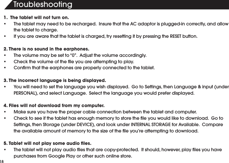 4ROUBLESHOOTING1.  The tablet will not turn on.s 4HETABLETMAYNEEDTOBERECHARGED)NSURETHATTHE!#ADAPTORISPLUGGEDINCORRECTLYANDALLOWthe tablet to charge.s )FYOUAREAWARETHATTHETABLETISCHARGEDTRYRESETTINGITBYPRESSINGTHE2%3%4BUTTON2. There is no sound in the earphones.s 4HEVOLUMEMAYBESETTOhv!DJUSTTHEVOLUMEACCORDINGLYs #HECKTHEVOLUMEOFTHElLEYOUAREATTEMPTINGTOPLAYs #ONlRMTHATTHEEARPHONESAREPROPERLYCONNECTEDTOTHETABLET3. The incorrect language is being displayed.s 9OUWILLNEEDTOSETTHELANGUAGEYOUWISHDISPLAYED'OTO3ETTINGSTHEN,ANGUAGEINPUTUNDER0%23/.!,ANDSELECT,ANGUAGE3ELECTTHELANGUAGEYOUWOULDPREFERDISPLAYED4. Files will not download from my computer.s -AKESUREYOUHAVETHEPROPERCABLECONNECTIONBETWEENTHETABLETANDCOMPUTERs #HECKTOSEEIFTHETABLETHASENOUGHMEMORYTOSTORETHElLEYOUWOULDLIKETODOWNLOAD'OTO3ETTINGSTHEN3TORAGEUNDER$%6)#%ANDLOOKUNDER).4%2.!,34/2!'%FOR!VAILABLE#OMPARETHEAVAILABLEAMOUNTOFMEMORYTOTHESIZEOFTHElLEYOUREATTEMPTINGTODOWNLOAD5. Tablet will not play some audio ﬁles.s 4HETABLETWILLNOTPLAYAUDIOlLESTHATARECOPYPROTECTED)TSHOULDHOWEVERPLAYlLESYOUHAVEPURCHASESFROM'OOGLE0LAYOROTHERSUCHONLINESTORE