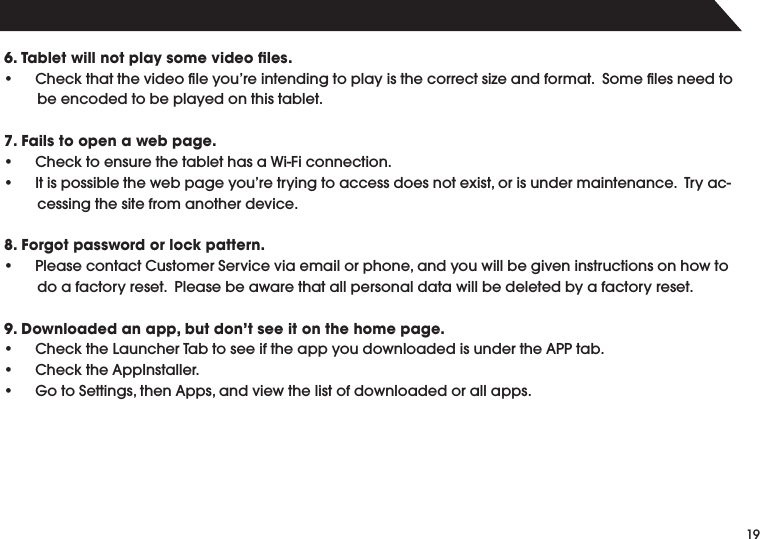 196. Tablet will not play some video ﬁles.s #HECKTHATTHEVIDEOlLEYOUREINTENDINGTOPLAYISTHECORRECTSIZEANDFORMAT3OMElLESNEEDTObe encoded to be played on this tablet.7. Fails to open a web page.s #HECKTOENSURETHETABLETHASA7I&amp;ICONNECTIONs )TISPOSSIBLETHEWEBPAGEYOURETRYINGTOACCESSDOESNOTEXISTORISUNDERMAINTENANCE4RYACcessing the site from another device.8. Forgot password or lock pattern.s 0LEASECONTACT#USTOMER3ERVICEVIAEMAILORPHONEANDYOUWILLBEGIVENINSTRUCTIONSONHOWTOdo a factory reset.  Please be aware that all personal data will be deleted by a factory reset.9. Downloaded an app, but don&rsquo;t see it on the home page.s #HECKTHE,AUNCHER4ABTOSEEIFTHEAPPYOUDOWNLOADEDISUNDERTHE!00TABs #HECKTHE!PP)NSTALLERs 'OTO3ETTINGSTHEN!PPSANDVIEWTHELISTOFDOWNLOADEDORALLAPPS