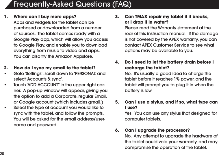 &amp;REQUENTLY!SKED1UESTIONS&amp;!11.  Where can I buy more apps? !PPSANDWIDGETSFORTHETABLETCANBEpurchased or downloaded from a number OFSOURCES4HETABLETCOMESREADYWITHA'OOGLE0LAYAPPWHICHWILLALLOWYOUACCESSTO'OOGLE0LAYANDENABLEYOUTODOWNLOADeverything from music to video and apps.  9OUCANALSOTRYTHE!MAZON!PPSTORE2.  How do I sync my email to the tablet?s 'OTO@3ETTINGSSCROLLDOWNTO@0%23/.!,ANDSELECT@!CCOUNTSSYNCs 4OUCH@!$$!##/5.4vINTHEUPPERRIGHTCORNER!POPUPWINDOWWILLAPPEARGIVINGYOUTHEOPTIONTOADDA#ORPORATEREGULAR%MAILOR'OOGLEACCOUNTWHICHINCLUDESGMAILs 3ELECTTHETYPEOFACCOUNTYOUWOULDLIKETOSYNCWITHTHETABLETANDFOLLOWTHEPROMPTS9OUWILLBEASKEDFORTHEEMAILADDRESSUSERname and password.3.  Can TMAX repair my tablet if it breaks,     or I drop it in water?Please read the Warranty statement at the rear of this instruction manual.  If the damage ISNOTCOVEREDBYTHE!0%8WARRANTYYOUCANCONTACT!0%8#USTOMER3ERVICETOSEEWHAToptions may be available to you.4.  Do I need to let the battery drain before I recharge the tablet?No.  It&rsquo;s usually a good idea to charge the TABLETBEFOREITREACHESPOWERANDTHEtablet will prompt you to plug it in when the battery is low.5.  Can I use a stylus, and if so, what type can I use? 9ES9OUCANUSEANYSTYLUSTHATDESIGNEDFORcomputer tablets.6.  Can I upgrade the processor? .O!NYATTEMPTTOUPGRADETHEHARDWAREOFTHETABLETCOULDVOIDYOURWARRANTYANDMAYcompromise the operation of the tablet.