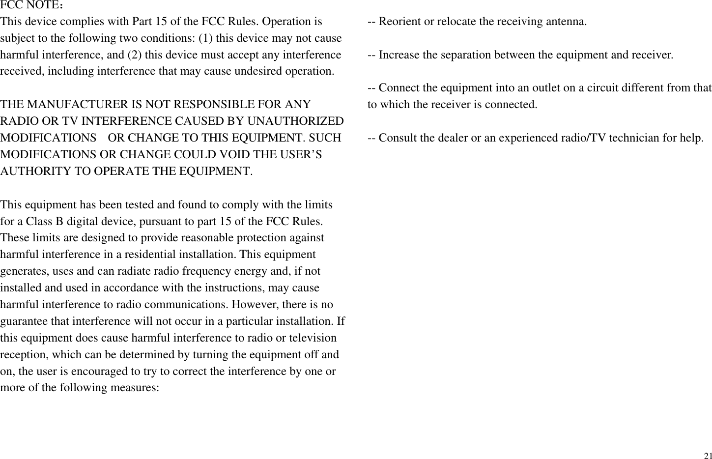 21FCC NOTE˖This device complies with Part 15 of the FCC Rules. Operation is subject to the following two conditions: (1) this device may not cause harmful interference, and (2) this device must accept any interference received, including interference that may cause undesired operation. THE MANUFACTURER IS NOT RESPONSIBLE FOR ANY RADIO OR TV INTERFERENCE CAUSED BY UNAUTHORIZED MODIFICATIONS   OR CHANGE TO THIS EQUIPMENT. SUCH MODIFICATIONS OR CHANGE COULD VOID THE USER&rsquo;S AUTHORITY TO OPERATE THE EQUIPMENT. This equipment has been tested and found to comply with the limits for a Class B digital device, pursuant to part 15 of the FCC Rules. These limits are designed to provide reasonable protection against harmful interference in a residential installation. This equipment generates, uses and can radiate radio frequency energy and, if not installed and used in accordance with the instructions, may cause harmful interference to radio communications. However, there is no guarantee that interference will not occur in a particular installation. If this equipment does cause harmful interference to radio or television reception, which can be determined by turning the equipment off and on, the user is encouraged to try to correct the interference by one or more of the following measures:   -- Reorient or relocate the receiving antenna.   -- Increase the separation between the equipment and receiver.   -- Connect the equipment into an outlet on a circuit different from that to which the receiver is connected.   -- Consult the dealer or an experienced radio/TV technician for help. 