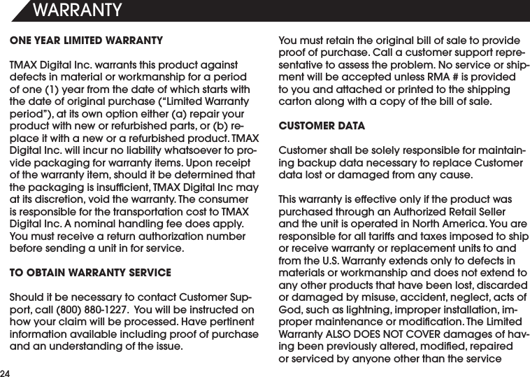 7!22!.49ONE YEAR LIMITED WARRANTY4-!8$IGITAL)NCWARRANTSTHISPRODUCTAGAINSTdefects in material or workmanship for a period OFONEYEARFROMTHEDATEOFWHICHSTARTSWITHTHEDATEOFORIGINALPURCHASEh,IMITED7ARRANTYPERIODvATITSOWNOPTIONEITHERAREPAIRYOURPRODUCTWITHNEWORREFURBISHEDPARTSORBREPLACEITWITHANEWORAREFURBISHEDPRODUCT4-!8$IGITAL)NCWILLINCURNOLIABILITYWHATSOEVERTOPROvide packaging for warranty items. Upon receipt OFTHEWARRANTYITEMSHOULDITBEDETERMINEDTHATTHEPACKAGINGISINSUFlCIENT4-!8$IGITAL)NCMAYATITSDISCRETIONVOIDTHEWARRANTY4HECONSUMERISRESPONSIBLEFORTHETRANSPORTATIONCOSTTO4-!8$IGITAL)NC!NOMINALHANDLINGFEEDOESAPPLY9OUMUSTRECEIVEARETURNAUTHORIZATIONNUMBERbefore sending a unit in for service.TO OBTAIN WARRANTY SERVICE3HOULDITBENECESSARYTOCONTACT#USTOMER3UPPORTCALL9OUWILLBEINSTRUCTEDONhow your claim will be processed. Have pertinent information available including proof of purchase and an understanding of the issue.9OUMUSTRETAINTHEORIGINALBILLOFSALETOPROVIDEPROOFOFPURCHASE#ALLACUSTOMERSUPPORTREPREsentative to assess the problem. No service or shipMENTWILLBEACCEPTEDUNLESS2-!ISPROVIDEDto you and attached or printed to the shipping carton along with a copy of the bill of sale. CUSTOMER DATA#USTOMERSHALLBESOLELYRESPONSIBLEFORMAINTAININGBACKUPDATANECESSARYTOREPLACE#USTOMERdata lost or damaged from any cause. 4HISWARRANTYISEFFECTIVEONLYIFTHEPRODUCTWASPURCHASEDTHROUGHAN!UTHORIZED2ETAIL3ELLERANDTHEUNITISOPERATEDIN.ORTH!MERICA9OUAREresponsible for all tariffs and taxes imposed to ship or receive warranty or replacement units to and from the U.S. Warranty extends only to defects in materials or workmanship and does not extend to ANYOTHERPRODUCTSTHATHAVEBEENLOSTDISCARDEDORDAMAGEDBYMISUSEACCIDENTNEGLECTACTSOF'ODSUCHASLIGHTNINGIMPROPERINSTALLATIONIMPROPERMAINTENANCEORMODIlCATION4HE,IMITED7ARRANTY!,3/$/%3./4#/6%2DAMAGESOFHAVINGBEENPREVIOUSLYALTEREDMODIlEDREPAIREDor serviced by anyone other than the service 