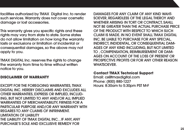 25FACILITIESAUTHORIZEDBY4-!8$IGITAL)NCTORENDERsuch services. Warranty does not cover cosmetic damage or lost accessories.4HISWARRANTYGIVESYOUSPECIlCRIGHTSANDTHESErights may vary from state to state. Some states do not allow limitation on how long the warranty lasts or exclusions or limitation of incidental or CONSEQUENTIALDAMAGESSOTHEABOVEMAYNOTapply to you.4-!8$)')4!,)NCRESERVESTHERIGHTSTOCHANGEthe warranty from time to time without written notice to you.DISCLAIMER OF WARRANTY%8#%04&amp;/24(%&amp;/2%'/).'7!22!.4)%34-!8$)')4!,).#(%2%"9$)3#,!)-3!.$%8#,5$%3!,,/4(%27!22!.4)%3%802%33/2)-0,)%$).#,5$).'"54./4,)-)4%$4/!.9!.$/2!,,)-0,)%$7!22!.4)%3/&amp;-%2#(!.4!"),)49&amp;)2.%33&amp;/2!0!24)#5,!20520/3%!.$/2!.97!22!.497)4(2%'!2%34/!.9#,!)-3/&amp;).&amp;2).-%.4,)-)4!4)/./&amp;,)!"),)494(%,)!"),)49/&amp;4-!8$)')4!,).#)&amp;!.9!.9052#(!3%33/,%!.$%8#,53)6%2%-%$9&amp;/2$!-!'%3&amp;/2!.9#,!)-/&amp;!.9+).$7!(43/%6%22%'!2$,%33/&amp;4(%,%'!,4(%2/9!.$7(%4(%2!2)3).').4/24/2#/.42!#43!(,,./4"%'2%!4%24(!.4(%!#45!,052#(!3%02)#%/&amp;4(%02/$5#47)4(2%30%#44/7()#(35#(#,!)-)3-!$%)../%6%.43(!,,4-!8$)')4!,).#"%,)!",%4/052#(!3%&amp;/2!.930%#)!,).$)2%#4).$)$%.4!,/2#/.3%15%.4)!,$!-!'%3/&amp;!.9+).$).#,5$).'"54./4,)-)4%$4/#/-0%.3!4)/.2%)-"523%-%.4/2$!-!'%3/.!##/5.4/&amp;4(%,/33/&amp;02%3%.4/202/30%#4)6%02/&amp;)43/2&amp;/2!.9/4(%22%!3/.7(!43/%6%2Contact TMAX Technical Support%MAILCS TMAXDIGITALCOM0HONE(OURSAMTOPM034-&amp;
