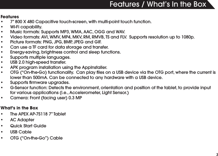 3&amp;EATURES7HATS)NTHE"OXFeaturess v8#APACITIVETOUCHSCREENWITHMULTIPOINTTOUCHFUNCTIONs 7I&amp;ICAPABILITYs -USICFORMATS3UPPORTS-07-!!!#/''AND7!6s 6IDEOFORMATS!6)7-6-0-+62-2-6"43AND&amp;,63UPPORTSRESOLUTIONUPTOPs 0ICTUREFORMATS0.'*0'"-0*0%'AND')&amp;s #ANUSEA4&amp;CARDFORDATASTORAGEANDTRANSFERs %NERGYSAVINGBRIGHTNESSCONTROLANDSLEEPFUNCTIONSs 3UPPORTSMULTIPLELANGUAGESs 53"HIGHSPEEDTRANSFERs !0+PROGRAMINSTALLATIONUSINGTHE!PP)NSTALLERs /4'h/NTHE'OFUNCTIONALITY#ANPLAYlLESONA53"DEVICEVIATHE/4'PORTWHERETHECURRENTISLOWERTHANM!#ANBECONNECTEDTOANYHARDWAREWITHA53"DEVICEs 3UPPORTSlRMWAREUPGRADESs '3ENSORFUNCTION$ETECTSTHEENVIRONMENTORIENTATIONANDPOSITIONOFTHETABLETTOPROVIDEINPUTFORVARIOUSAPPLICATIONSIE!CCELEROMETER,IGHT3ENSORs #AMERA&amp;RONTFACINGUSER-0What&rsquo;s in the Boxs 4HE!0%8!03v4ABLETs !#!DAPTERs 1UICK3TART'UIDEs 53"#ABLEs /4'h/NTHE'Ov#ABLE