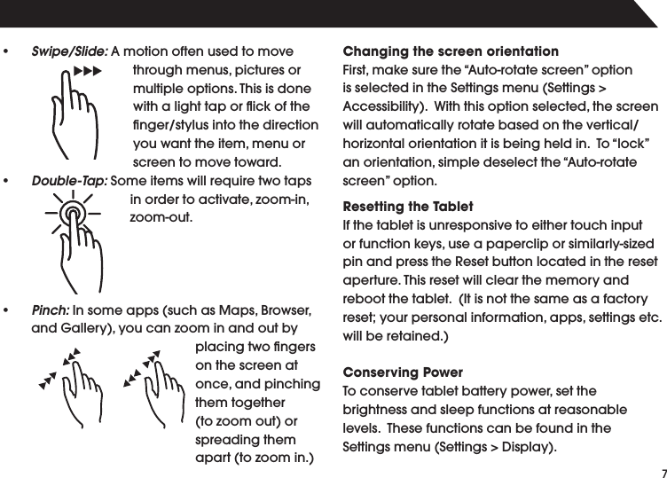 s Swipe/Slide:!MOTIONOFTENUSEDTOMOVETHROUGHMENUSPICTURESORMULTIPLEOPTIONS4HISISDONEwith a light tap or ﬂick of the lNGERSTYLUSINTOTHEDIRECTIONYOUWANTTHEITEMMENUORscreen to move toward.s Double-Tap:3OMEITEMSWILLREQUIRETWOTAPSINORDERTOACTIVATEZOOMINZOOMOUTs Pinch:)NSOMEAPPSSUCHAS-APS"ROWSERAND'ALLERYYOUCANZOOMINANDOUTBYPLACINGTWOlNGERSon the screen at ONCEANDPINCHINGthem together TOZOOMOUTORspreading them APARTTOZOOMINChanging the screen orientation&amp;IRSTMAKESURETHEh!UTOROTATESCREENvOPTIONISSELECTEDINTHE3ETTINGSMENU3ETTINGS!CCESSIBILITY7ITHTHISOPTIONSELECTEDTHESCREENWILLAUTOMATICALLYROTATEBASEDONTHEVERTICALHORIZONTALORIENTATIONITISBEINGHELDIN4OhLOCKvANORIENTATIONSIMPLEDESELECTTHEh!UTOROTATESCREENvOPTIONResetting the TabletIf the tablet is unresponsive to either touch input ORFUNCTIONKEYSUSEAPAPERCLIPORSIMILARLYSIZEDPINANDPRESSTHE2ESETBUTTONLOCATEDINTHERESETAPERTURE4HISRESETWILLCLEARTHEMEMORYANDREBOOTTHETABLET)TISNOTTHESAMEASAFACTORYRESETYOURPERSONALINFORMATIONAPPSSETTINGSETCWILLBERETAINEDConserving Power4OCONSERVETABLETBATTERYPOWERSETTHEbrightness and sleep functions at reasonable LEVELS4HESEFUNCTIONSCANBEFOUNDINTHE3ETTINGSMENU3ETTINGS$ISPLAY
