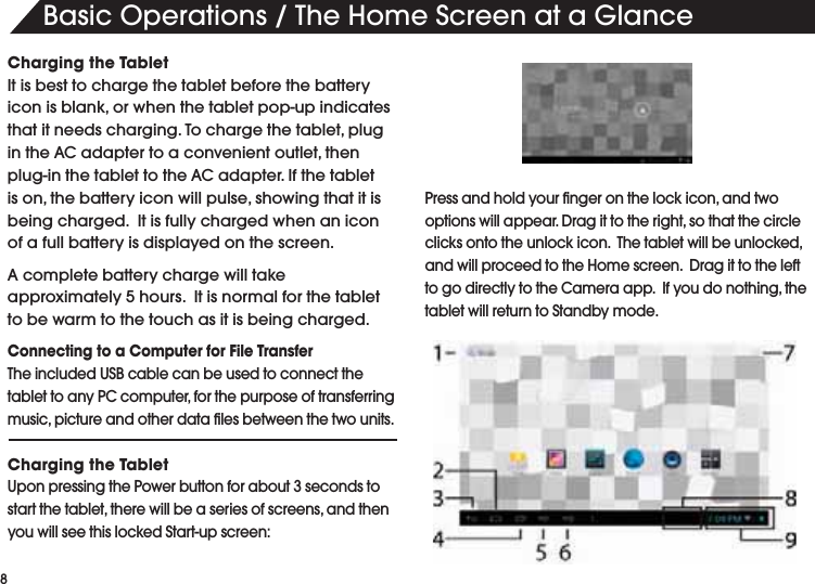 "ASIC/PERATIONS4HE(OME3CREENATA'LANCECharging the TabletIt is best to charge the tablet before the battery ICONISBLANKORWHENTHETABLETPOPUPINDICATESTHATITNEEDSCHARGING4OCHARGETHETABLETPLUGINTHE!#ADAPTERTOACONVENIENTOUTLETTHENPLUGINTHETABLETTOTHE!#ADAPTER)FTHETABLETISONTHEBATTERYICONWILLPULSESHOWINGTHATITISbeing charged.  It is fully charged when an icon of a full battery is displayed on the screen.!COMPLETEBATTERYCHARGEWILLTAKEapproximately 5 hours.  It is normal for the tablet to be warm to the touch as it is being charged.  Connecting to a Computer for File Transfer4HEINCLUDED53"CABLECANBEUSEDTOCONNECTTHETABLETTOANY0#COMPUTERFORTHEPURPOSEOFTRANSFERRINGMUSICPICTUREANDOTHERDATAlLESBETWEENTHETWOUNITSCharging the TabletUpon pressing the Power button for about 3 seconds to STARTTHETABLETTHEREWILLBEASERIESOFSCREENSANDTHENYOUWILLSEETHISLOCKED3TARTUPSCREEN0RESSANDHOLDYOURlNGERONTHELOCKICONANDTWOOPTIONSWILLAPPEAR$RAGITTOTHERIGHTSOTHATTHECIRCLECLICKSONTOTHEUNLOCKICON4HETABLETWILLBEUNLOCKEDANDWILLPROCEEDTOTHE(OMESCREEN$RAGITTOTHELEFTTOGODIRECTLYTOTHE#AMERAAPP)FYOUDONOTHINGTHEtablet will return to Standby mode. 