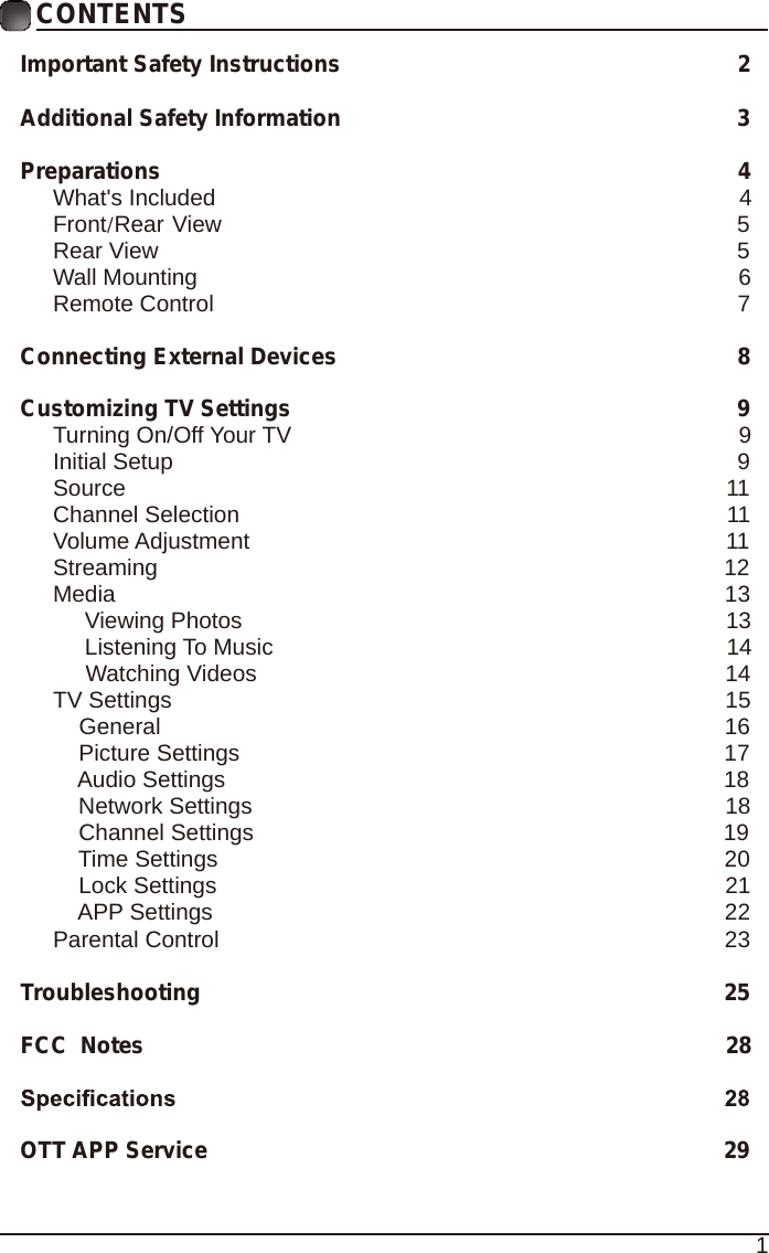 1CONTENTSImportant Safety Instructions                                                         2Additional Safety Information                                                              3Preparations                                                                                          4What's Included                                                                                  4 Front/Rear View                                                               5 Rear View                                                                                          5Wall Mounting                                                                                     6Remote Control                                                                                  7Connecting External Devices                                                  8Customizing TV Settings                                                            9Turning On/Off Your TV                                                                      9Initial Setup                                                                                        9Source                                                                                              11Channel Selection                                                                            11Volume Adjustment                                                                          11     Streaming                                                                                        12Media                                                                                               13     Viewing Photos                                                                            13            Listening To Music                                                                       14                                 Watching Videos                                                                        14 TV Settings                                                                                      15    General                                                                                       16         Picture Settings                                                                           17              Audio Settings                                                                              18    Network Settings                                                                          18    Channel Settings                                                                         19    Time Settings                                                                               20           Lock Settings                                                                               21    APP Settings                                                                               22Parental Control                                                                              23 Troubleshooting                                                                   25FCC  Notes                                                                                           28OTT APP Service                                                                              29
