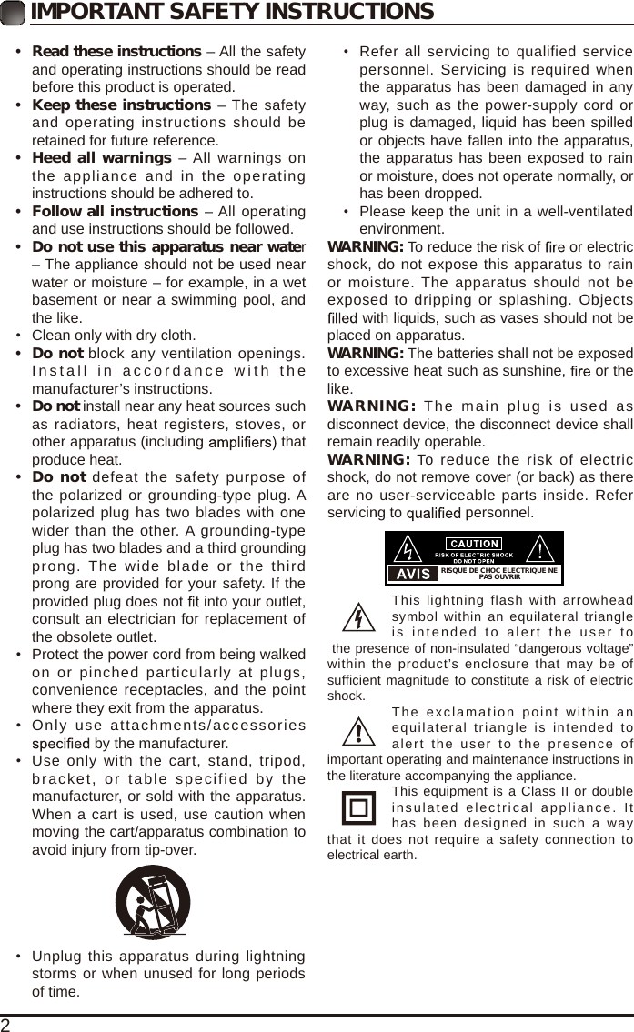 2IMPORTANT SAFETY INSTRUCTIONS&bull;  Read these instructions &ndash; All the safety and operating instructions should be read before this product is operated. &bull; Keep these instructions &ndash; The safety and operating instructions  should  be retained for future reference. &bull; Heed all warnings &ndash; All warnings  on the appliance  and in  the operating instructions should be adhered to. &bull; Follow all instructions &ndash; All operating and use instructions should be followed. &bull;  Do not use this apparatus near water &ndash; The appliance should not be used near water or moisture &ndash; for example, in a wet basement or near a swimming pool, and the like.&bull;  Clean only with dry cloth.&bull;  Do not block any ventilation openings. Install in  a c cordanc e   with the manufacturer&rsquo;s instructions.&bull;  Do not install near any heat sources such as radiators, heat registers, stoves, or other apparatus (including   that produce heat. &bull;  Do not defeat the  safety  purpose of the polarized or grounding-type plug. A polarized plug has two blades with one wider than the  other. A grounding-type plug has two blades and a third grounding prong.  The  wide  blade  or  the  third prong are provided for your safety. If the provided plug does not   into your outlet, consult an electrician for replacement of the obsolete outlet.&bull;  Protect the power cord from being walked on or pinched particularly  at  plugs, convenience receptacles, and the point where they exit from the apparatus.&bull;  Only  use  attachments/accessories  by the manufacturer.&bull;  Use  only  with  the cart,  stand,  tripod, bracket, or table specified by the manufacturer, or sold with the apparatus. When a cart is used, use caution when moving the cart/apparatus combination to avoid injury from tip-over. &bull;  Unplug this apparatus during lightning storms or when unused for long periods of time.&bull;  Refer all servicing  to  qualified service personnel. Servicing is  required  when the apparatus has been damaged in any way, such as the power-supply cord or plug is damaged, liquid has been spilled or objects have fallen into the apparatus, the apparatus has been exposed to rain or moisture, does not operate normally, or has been dropped.&bull;  Please keep the unit in a well-ventilated environment.WARNING: To reduce the risk of   or electric shock, do not expose this apparatus to rain or moisture. The apparatus  should not be exposed to  dripping or splashing. Objects  with liquids, such as vases should not be placed on apparatus. WARNING: The batteries shall not be exposed to excessive heat such as sunshine,   or the like.WARNING:  The main plug  is  used  as disconnect device, the disconnect device shall remain readily operable.WARNING:  To reduce  the risk of  electric shock, do not remove cover (or back) as there are no user-serviceable parts inside. Refer servicing to   personnel.This lightning  flash  with  arrowhead symbol within an equilateral triangle is intended  to   alert the  us er  to the presence of non-insulated &ldquo;dangerous voltage&rdquo; within the product&rsquo;s  enclosure that may be  of sufficient magnitude to constitute a risk of electric shock. The exclamation point  within  an equilateral triangle is intended  to alert the  user  to  the presence  of important operating and maintenance instructions in the literature accompanying the appliance. This equipment is a Class II or double insulated electrical appliance.  It has  been designed in such a way that  it  does not  require a safety  connection  to electrical earth.RISQUE DE CHOC ELECTRIQUE NE PAS OUVRIR
