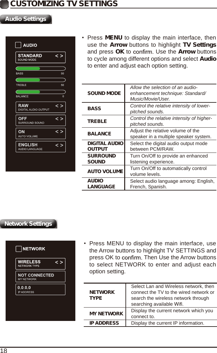 18CUSTOMIZING TV SETTINGSAudio SettingsSOUND MODE Allow the selection of an audio-enhancement technique: Standard/Music/Movie/User.BASS Control the relative intensity of lower-pitched sounds.TREBLE Control the relative intensity of higher-pitched sounds.BALANCE Adjust the relative volume of the speaker in a multiple speaker system.DIGITAL AUDIO OUTPUT Select the digital audio output mode between PCM/RAW.SURROUND SOUND Turn On/Off to provide an enhanced listening experience.AUTO VOLUME Turn On/Off to automatically control volume levels.AUDIO LANGUAGE Select audio language among: English, French, Spanish.&bull;Press MENU to display the main interface, thenuse the Arrow buttons to highlight TV Settingsand press OK to   Use the Arrow buttonsto cycle among different options and select Audioto enter and adjust each option setting.NETWORK TYPESelect Lan and Wireless network, then connect the TV to the wired network or search the wireless network through searching available MY NETWORK Display the current network which you connect to.IP ADDRESS Display the current IP information.&bull;Press MENU to display the main interface, usethe Arrow buttons to highlight TV SETTINGS andpress OK to   Then Use the Arrow buttonsto select NETWORK to enter and adjust eachoption setting.Network Settings