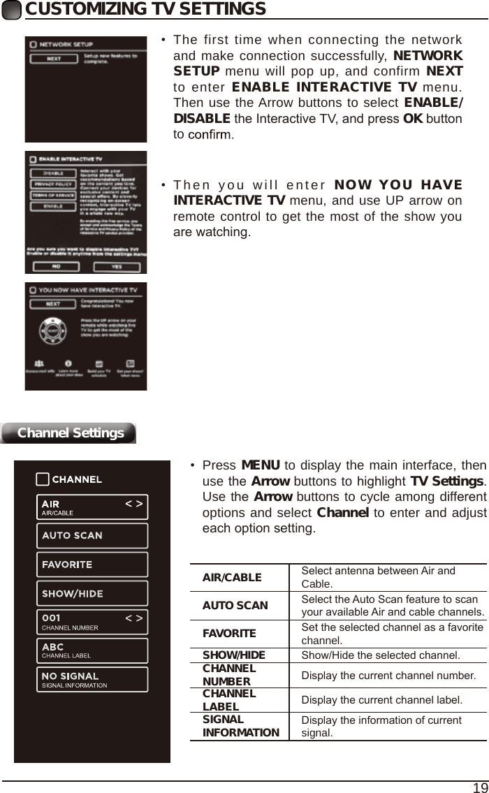 19CUSTOMIZING TV SETTINGSChannel Settings&bull;The first time when connecting the networkand make connection successfully, NETWORKSETUP menu will pop up, and confirm NEXTto enter ENABLE INTERACTIVE TV menu.Then use the Arrow buttons to select ENABLE/DISABLE the Interactive TV, and press OK buttonto&bull;Then you will enter NOW YOU  HAVEINTERACTIVE TV menu, and use UP arrow onremote control to get the most of the show youare watching.AIR/CABLE Select antenna between Air and Cable.AUTO SCAN Select the Auto Scan feature to scan your available Air and cable channels.FAVORITE Set the selected channel as a favorite channel.SHOW/HIDE Show/Hide the selected channel.CHANNEL NUMBER Display the current channel number.CHANNEL LABEL Display the current channel label.SIGNAL INFORMATION Display the information of current signal.&bull;Press MENU to display the main interface, thenuse the Arrow buttons to highlight TV Settings.Use the Arrow buttons to cycle among differentoptions and select Channel to enter and adjusteach option setting.