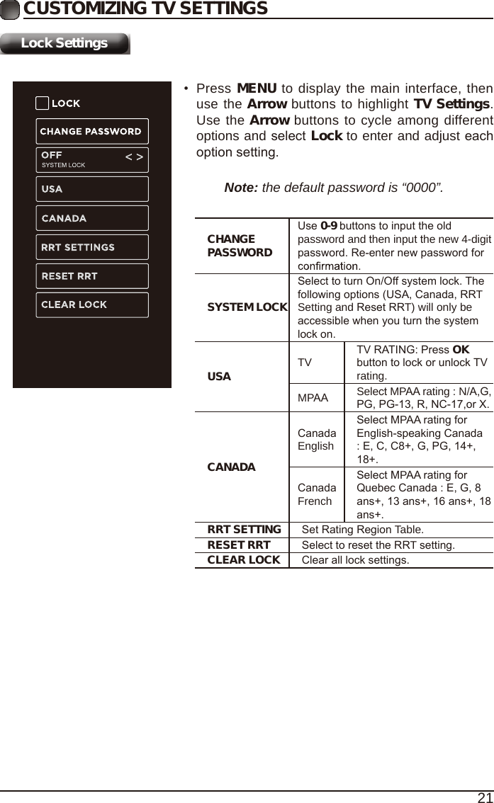 21Lock SettingsCUSTOMIZING TV SETTINGS&bull;Press MENU to display the main interface, thenuse the Arrow buttons to highlight TV Settings.Use the Arrow buttons to cycle among differentoptions and select Lock to enter and adjust eachoption setting.Note: the default password is &ldquo;0000&rdquo;. CHANGE PASSWORDUse 0-9 buttons to input the old password and then input the new 4-digit password. Re-enter new password for SYSTEM LOCKSelect to turn On/Off system lock. The following options (USA, Canada, RRT Setting and Reset RRT) will only be accessible when you turn the system lock on.USA TVTV RATING: Press OK button to lock or unlock TV rating.MPAA Select MPAA rating : N/A,G, PG, PG-13, R, NC-17,or X.CANADACanada EnglishSelect MPAA rating for English-speaking Canada : E, C, C8+, G, PG, 14+, 18+.Canada FrenchSelect MPAA rating for Quebec Canada : E, G, 8 ans+, 13 ans+, 16 ans+, 18 ans+.RRT SETTING Set Rating Region Table.RESET RRT Select to reset the RRT setting.CLEAR LOCK Clear all lock settings. 