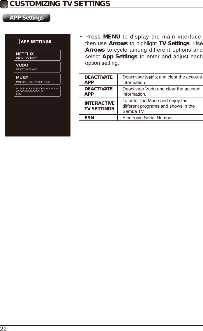 22CUSTOMIZING TV SETTINGS&bull;Press MENU to display the main interface,then use Arrows to highlight TV Settings. UseArrows to cycle among different options andselect App Settings to enter and adjust eachoption setting.DEACTIVATE APP Deactivate  and clear the account information.DEACTIVATE APP Deactivate Vudu and clear the account information.INTERACTIVE TV SETTINGSTo enter the Muse and enjoy the different programs and shows in the Samba TV .ESN Electronic Serial Number.APP Settings